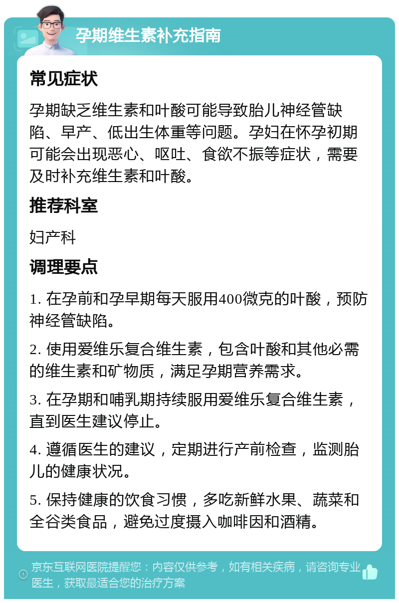 孕期维生素补充指南 常见症状 孕期缺乏维生素和叶酸可能导致胎儿神经管缺陷、早产、低出生体重等问题。孕妇在怀孕初期可能会出现恶心、呕吐、食欲不振等症状，需要及时补充维生素和叶酸。 推荐科室 妇产科 调理要点 1. 在孕前和孕早期每天服用400微克的叶酸，预防神经管缺陷。 2. 使用爱维乐复合维生素，包含叶酸和其他必需的维生素和矿物质，满足孕期营养需求。 3. 在孕期和哺乳期持续服用爱维乐复合维生素，直到医生建议停止。 4. 遵循医生的建议，定期进行产前检查，监测胎儿的健康状况。 5. 保持健康的饮食习惯，多吃新鲜水果、蔬菜和全谷类食品，避免过度摄入咖啡因和酒精。