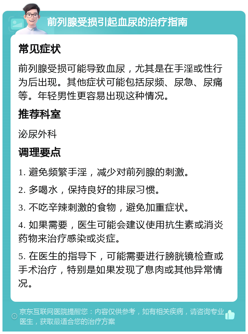 前列腺受损引起血尿的治疗指南 常见症状 前列腺受损可能导致血尿，尤其是在手淫或性行为后出现。其他症状可能包括尿频、尿急、尿痛等。年轻男性更容易出现这种情况。 推荐科室 泌尿外科 调理要点 1. 避免频繁手淫，减少对前列腺的刺激。 2. 多喝水，保持良好的排尿习惯。 3. 不吃辛辣刺激的食物，避免加重症状。 4. 如果需要，医生可能会建议使用抗生素或消炎药物来治疗感染或炎症。 5. 在医生的指导下，可能需要进行膀胱镜检查或手术治疗，特别是如果发现了息肉或其他异常情况。