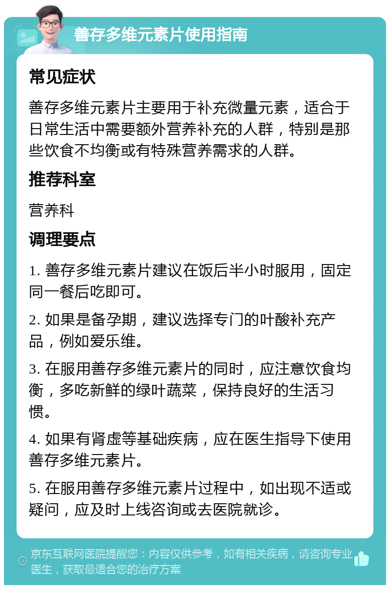 善存多维元素片使用指南 常见症状 善存多维元素片主要用于补充微量元素，适合于日常生活中需要额外营养补充的人群，特别是那些饮食不均衡或有特殊营养需求的人群。 推荐科室 营养科 调理要点 1. 善存多维元素片建议在饭后半小时服用，固定同一餐后吃即可。 2. 如果是备孕期，建议选择专门的叶酸补充产品，例如爱乐维。 3. 在服用善存多维元素片的同时，应注意饮食均衡，多吃新鲜的绿叶蔬菜，保持良好的生活习惯。 4. 如果有肾虚等基础疾病，应在医生指导下使用善存多维元素片。 5. 在服用善存多维元素片过程中，如出现不适或疑问，应及时上线咨询或去医院就诊。