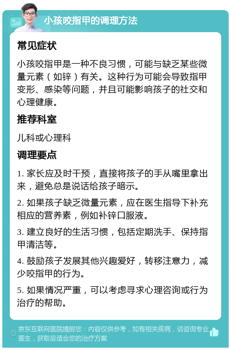 小孩咬指甲的调理方法 常见症状 小孩咬指甲是一种不良习惯，可能与缺乏某些微量元素（如锌）有关。这种行为可能会导致指甲变形、感染等问题，并且可能影响孩子的社交和心理健康。 推荐科室 儿科或心理科 调理要点 1. 家长应及时干预，直接将孩子的手从嘴里拿出来，避免总是说话给孩子暗示。 2. 如果孩子缺乏微量元素，应在医生指导下补充相应的营养素，例如补锌口服液。 3. 建立良好的生活习惯，包括定期洗手、保持指甲清洁等。 4. 鼓励孩子发展其他兴趣爱好，转移注意力，减少咬指甲的行为。 5. 如果情况严重，可以考虑寻求心理咨询或行为治疗的帮助。