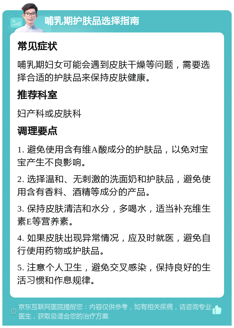 哺乳期护肤品选择指南 常见症状 哺乳期妇女可能会遇到皮肤干燥等问题，需要选择合适的护肤品来保持皮肤健康。 推荐科室 妇产科或皮肤科 调理要点 1. 避免使用含有维A酸成分的护肤品，以免对宝宝产生不良影响。 2. 选择温和、无刺激的洗面奶和护肤品，避免使用含有香料、酒精等成分的产品。 3. 保持皮肤清洁和水分，多喝水，适当补充维生素E等营养素。 4. 如果皮肤出现异常情况，应及时就医，避免自行使用药物或护肤品。 5. 注意个人卫生，避免交叉感染，保持良好的生活习惯和作息规律。