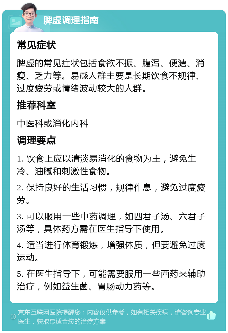 脾虚调理指南 常见症状 脾虚的常见症状包括食欲不振、腹泻、便溏、消瘦、乏力等。易感人群主要是长期饮食不规律、过度疲劳或情绪波动较大的人群。 推荐科室 中医科或消化内科 调理要点 1. 饮食上应以清淡易消化的食物为主，避免生冷、油腻和刺激性食物。 2. 保持良好的生活习惯，规律作息，避免过度疲劳。 3. 可以服用一些中药调理，如四君子汤、六君子汤等，具体药方需在医生指导下使用。 4. 适当进行体育锻炼，增强体质，但要避免过度运动。 5. 在医生指导下，可能需要服用一些西药来辅助治疗，例如益生菌、胃肠动力药等。