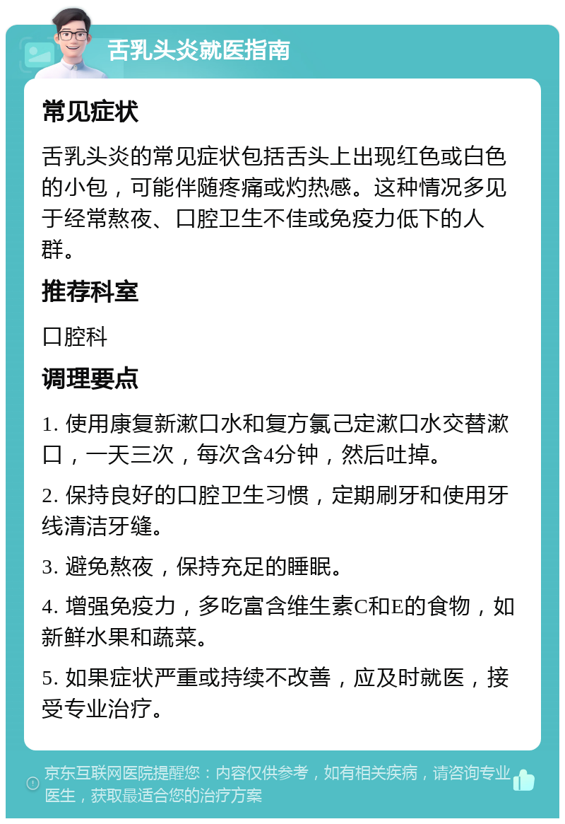 舌乳头炎就医指南 常见症状 舌乳头炎的常见症状包括舌头上出现红色或白色的小包，可能伴随疼痛或灼热感。这种情况多见于经常熬夜、口腔卫生不佳或免疫力低下的人群。 推荐科室 口腔科 调理要点 1. 使用康复新漱口水和复方氯己定漱口水交替漱口，一天三次，每次含4分钟，然后吐掉。 2. 保持良好的口腔卫生习惯，定期刷牙和使用牙线清洁牙缝。 3. 避免熬夜，保持充足的睡眠。 4. 增强免疫力，多吃富含维生素C和E的食物，如新鲜水果和蔬菜。 5. 如果症状严重或持续不改善，应及时就医，接受专业治疗。