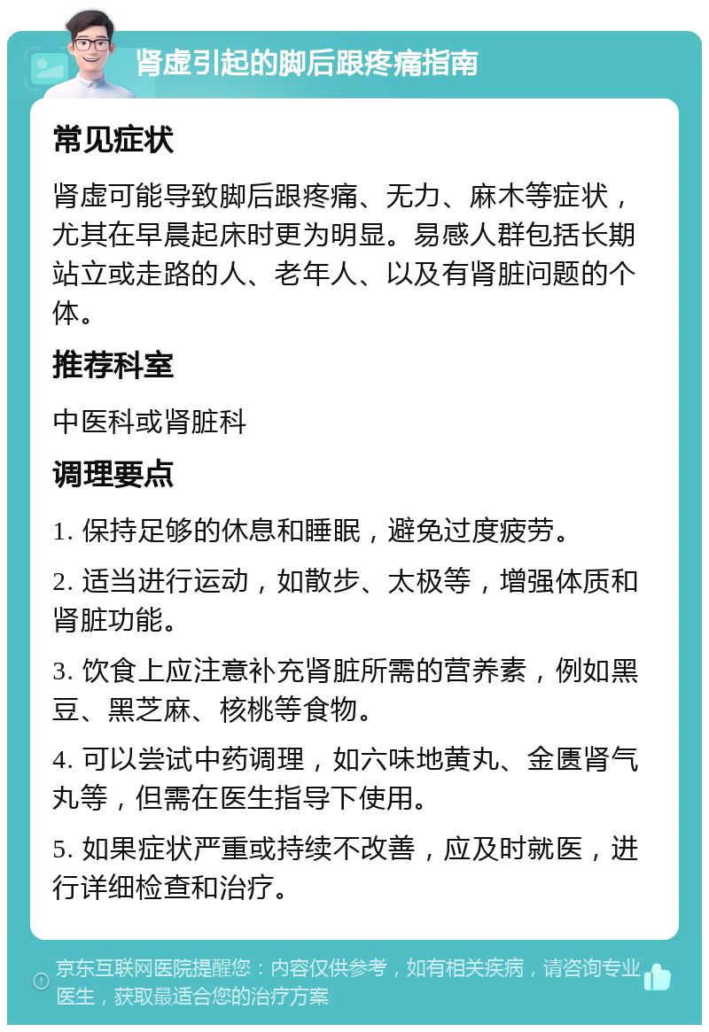 肾虚引起的脚后跟疼痛指南 常见症状 肾虚可能导致脚后跟疼痛、无力、麻木等症状，尤其在早晨起床时更为明显。易感人群包括长期站立或走路的人、老年人、以及有肾脏问题的个体。 推荐科室 中医科或肾脏科 调理要点 1. 保持足够的休息和睡眠，避免过度疲劳。 2. 适当进行运动，如散步、太极等，增强体质和肾脏功能。 3. 饮食上应注意补充肾脏所需的营养素，例如黑豆、黑芝麻、核桃等食物。 4. 可以尝试中药调理，如六味地黄丸、金匮肾气丸等，但需在医生指导下使用。 5. 如果症状严重或持续不改善，应及时就医，进行详细检查和治疗。