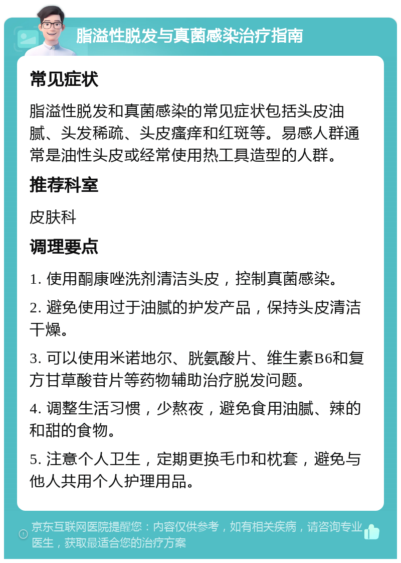 脂溢性脱发与真菌感染治疗指南 常见症状 脂溢性脱发和真菌感染的常见症状包括头皮油腻、头发稀疏、头皮瘙痒和红斑等。易感人群通常是油性头皮或经常使用热工具造型的人群。 推荐科室 皮肤科 调理要点 1. 使用酮康唑洗剂清洁头皮，控制真菌感染。 2. 避免使用过于油腻的护发产品，保持头皮清洁干燥。 3. 可以使用米诺地尔、胱氨酸片、维生素B6和复方甘草酸苷片等药物辅助治疗脱发问题。 4. 调整生活习惯，少熬夜，避免食用油腻、辣的和甜的食物。 5. 注意个人卫生，定期更换毛巾和枕套，避免与他人共用个人护理用品。