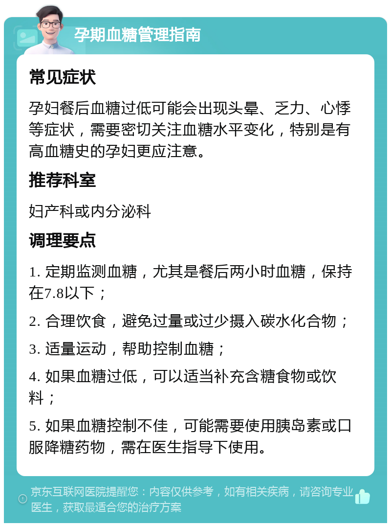 孕期血糖管理指南 常见症状 孕妇餐后血糖过低可能会出现头晕、乏力、心悸等症状，需要密切关注血糖水平变化，特别是有高血糖史的孕妇更应注意。 推荐科室 妇产科或内分泌科 调理要点 1. 定期监测血糖，尤其是餐后两小时血糖，保持在7.8以下； 2. 合理饮食，避免过量或过少摄入碳水化合物； 3. 适量运动，帮助控制血糖； 4. 如果血糖过低，可以适当补充含糖食物或饮料； 5. 如果血糖控制不佳，可能需要使用胰岛素或口服降糖药物，需在医生指导下使用。