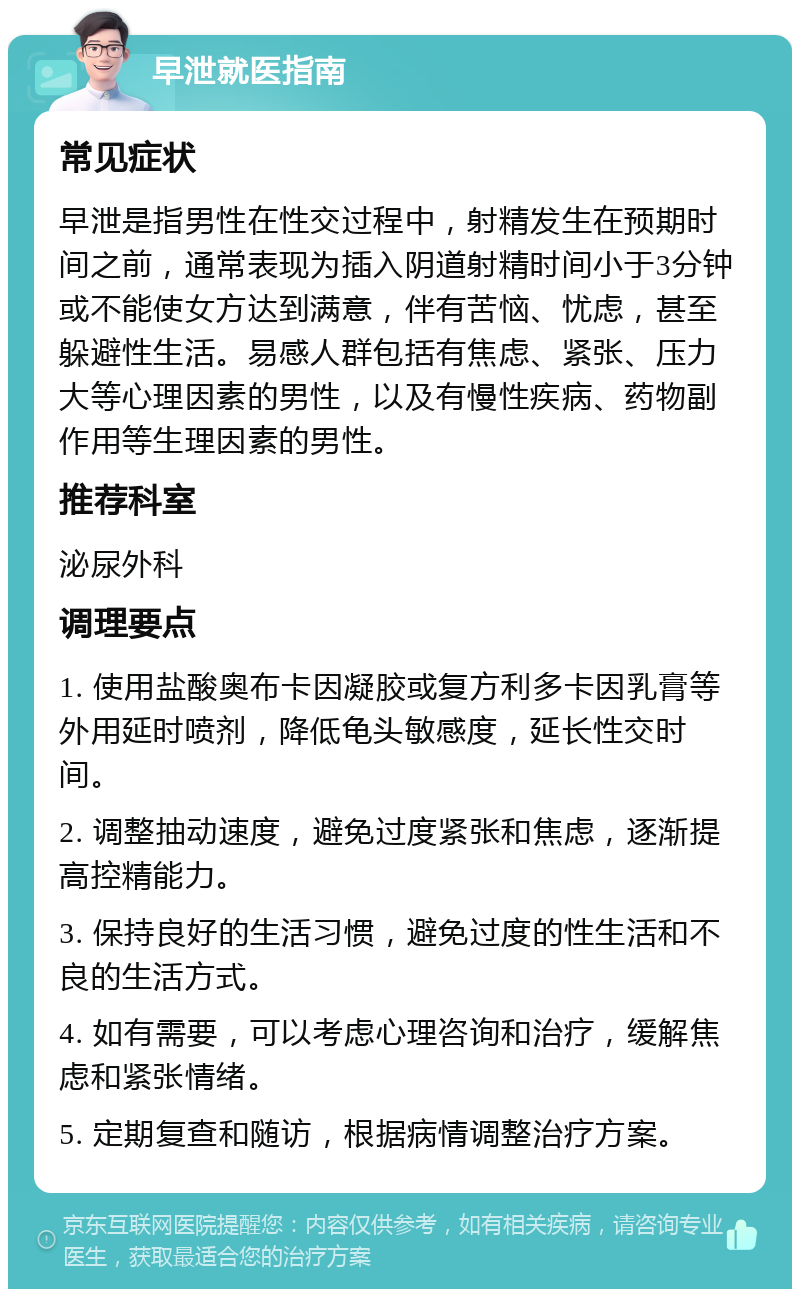 早泄就医指南 常见症状 早泄是指男性在性交过程中，射精发生在预期时间之前，通常表现为插入阴道射精时间小于3分钟或不能使女方达到满意，伴有苦恼、忧虑，甚至躲避性生活。易感人群包括有焦虑、紧张、压力大等心理因素的男性，以及有慢性疾病、药物副作用等生理因素的男性。 推荐科室 泌尿外科 调理要点 1. 使用盐酸奥布卡因凝胶或复方利多卡因乳膏等外用延时喷剂，降低龟头敏感度，延长性交时间。 2. 调整抽动速度，避免过度紧张和焦虑，逐渐提高控精能力。 3. 保持良好的生活习惯，避免过度的性生活和不良的生活方式。 4. 如有需要，可以考虑心理咨询和治疗，缓解焦虑和紧张情绪。 5. 定期复查和随访，根据病情调整治疗方案。