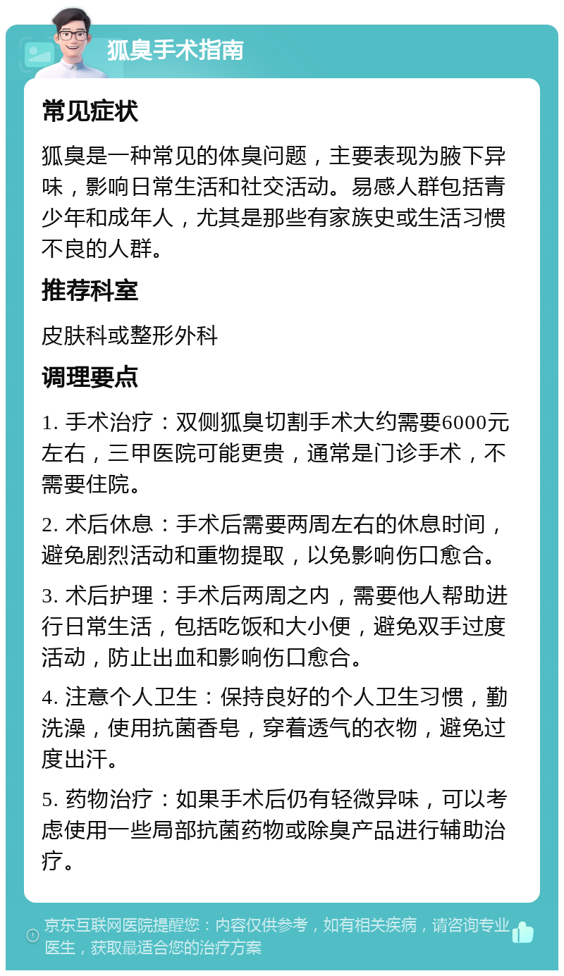 狐臭手术指南 常见症状 狐臭是一种常见的体臭问题，主要表现为腋下异味，影响日常生活和社交活动。易感人群包括青少年和成年人，尤其是那些有家族史或生活习惯不良的人群。 推荐科室 皮肤科或整形外科 调理要点 1. 手术治疗：双侧狐臭切割手术大约需要6000元左右，三甲医院可能更贵，通常是门诊手术，不需要住院。 2. 术后休息：手术后需要两周左右的休息时间，避免剧烈活动和重物提取，以免影响伤口愈合。 3. 术后护理：手术后两周之内，需要他人帮助进行日常生活，包括吃饭和大小便，避免双手过度活动，防止出血和影响伤口愈合。 4. 注意个人卫生：保持良好的个人卫生习惯，勤洗澡，使用抗菌香皂，穿着透气的衣物，避免过度出汗。 5. 药物治疗：如果手术后仍有轻微异味，可以考虑使用一些局部抗菌药物或除臭产品进行辅助治疗。