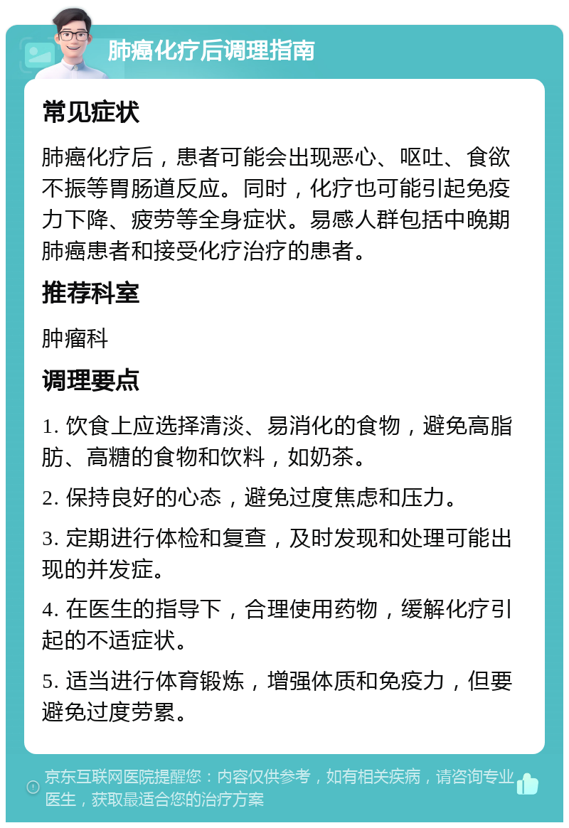 肺癌化疗后调理指南 常见症状 肺癌化疗后，患者可能会出现恶心、呕吐、食欲不振等胃肠道反应。同时，化疗也可能引起免疫力下降、疲劳等全身症状。易感人群包括中晚期肺癌患者和接受化疗治疗的患者。 推荐科室 肿瘤科 调理要点 1. 饮食上应选择清淡、易消化的食物，避免高脂肪、高糖的食物和饮料，如奶茶。 2. 保持良好的心态，避免过度焦虑和压力。 3. 定期进行体检和复查，及时发现和处理可能出现的并发症。 4. 在医生的指导下，合理使用药物，缓解化疗引起的不适症状。 5. 适当进行体育锻炼，增强体质和免疫力，但要避免过度劳累。