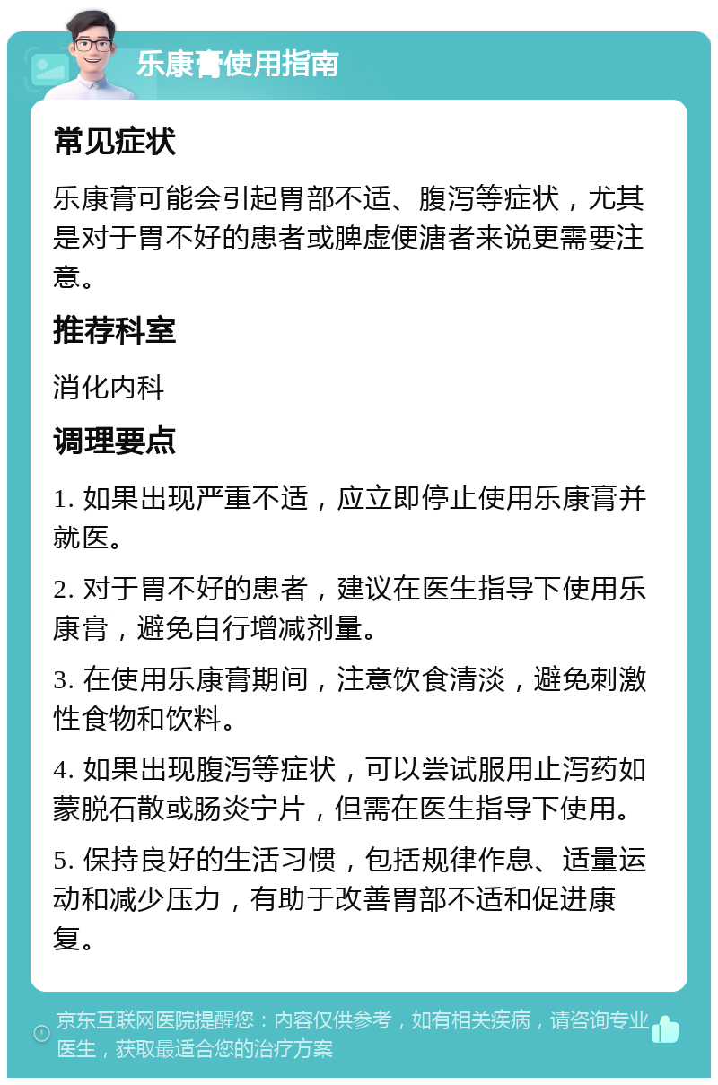 乐康膏使用指南 常见症状 乐康膏可能会引起胃部不适、腹泻等症状，尤其是对于胃不好的患者或脾虚便溏者来说更需要注意。 推荐科室 消化内科 调理要点 1. 如果出现严重不适，应立即停止使用乐康膏并就医。 2. 对于胃不好的患者，建议在医生指导下使用乐康膏，避免自行增减剂量。 3. 在使用乐康膏期间，注意饮食清淡，避免刺激性食物和饮料。 4. 如果出现腹泻等症状，可以尝试服用止泻药如蒙脱石散或肠炎宁片，但需在医生指导下使用。 5. 保持良好的生活习惯，包括规律作息、适量运动和减少压力，有助于改善胃部不适和促进康复。