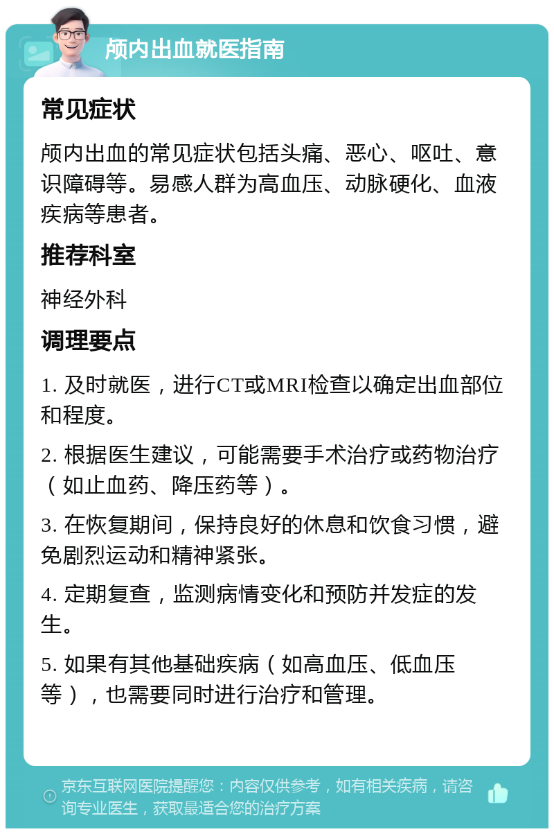 颅内出血就医指南 常见症状 颅内出血的常见症状包括头痛、恶心、呕吐、意识障碍等。易感人群为高血压、动脉硬化、血液疾病等患者。 推荐科室 神经外科 调理要点 1. 及时就医，进行CT或MRI检查以确定出血部位和程度。 2. 根据医生建议，可能需要手术治疗或药物治疗（如止血药、降压药等）。 3. 在恢复期间，保持良好的休息和饮食习惯，避免剧烈运动和精神紧张。 4. 定期复查，监测病情变化和预防并发症的发生。 5. 如果有其他基础疾病（如高血压、低血压等），也需要同时进行治疗和管理。