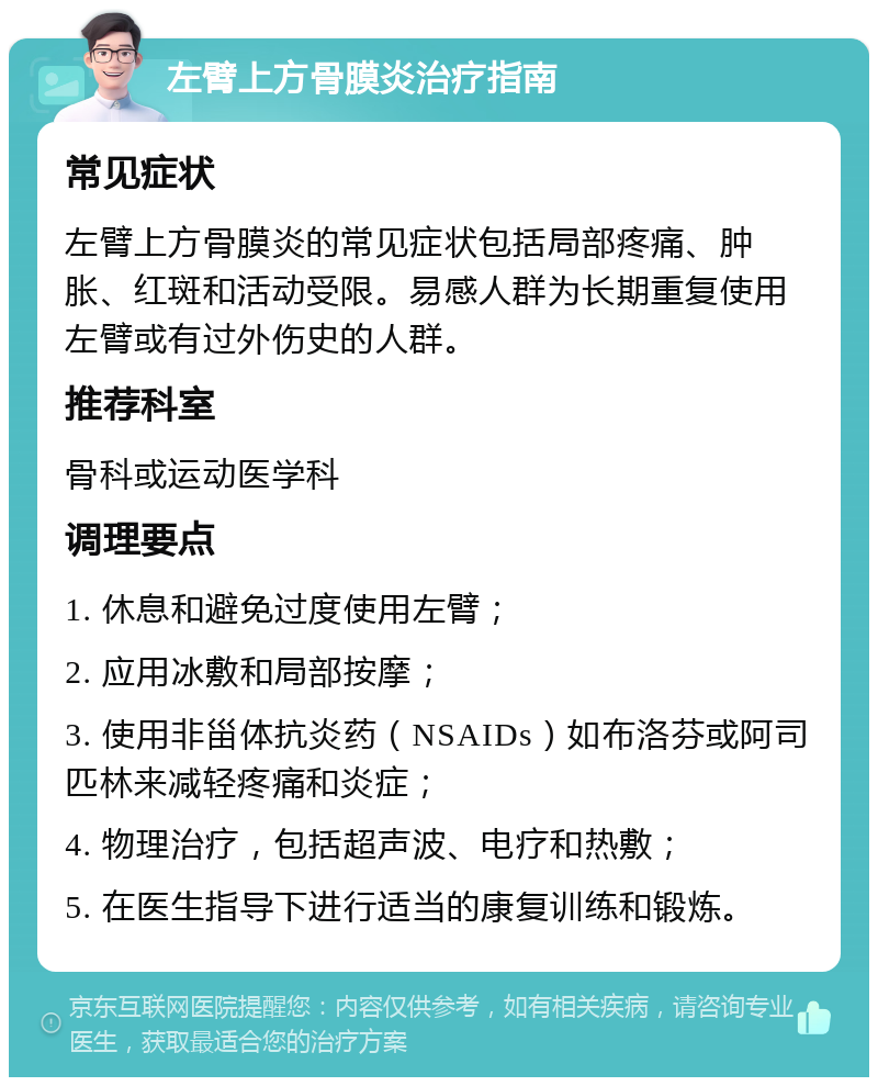 左臂上方骨膜炎治疗指南 常见症状 左臂上方骨膜炎的常见症状包括局部疼痛、肿胀、红斑和活动受限。易感人群为长期重复使用左臂或有过外伤史的人群。 推荐科室 骨科或运动医学科 调理要点 1. 休息和避免过度使用左臂； 2. 应用冰敷和局部按摩； 3. 使用非甾体抗炎药（NSAIDs）如布洛芬或阿司匹林来减轻疼痛和炎症； 4. 物理治疗，包括超声波、电疗和热敷； 5. 在医生指导下进行适当的康复训练和锻炼。