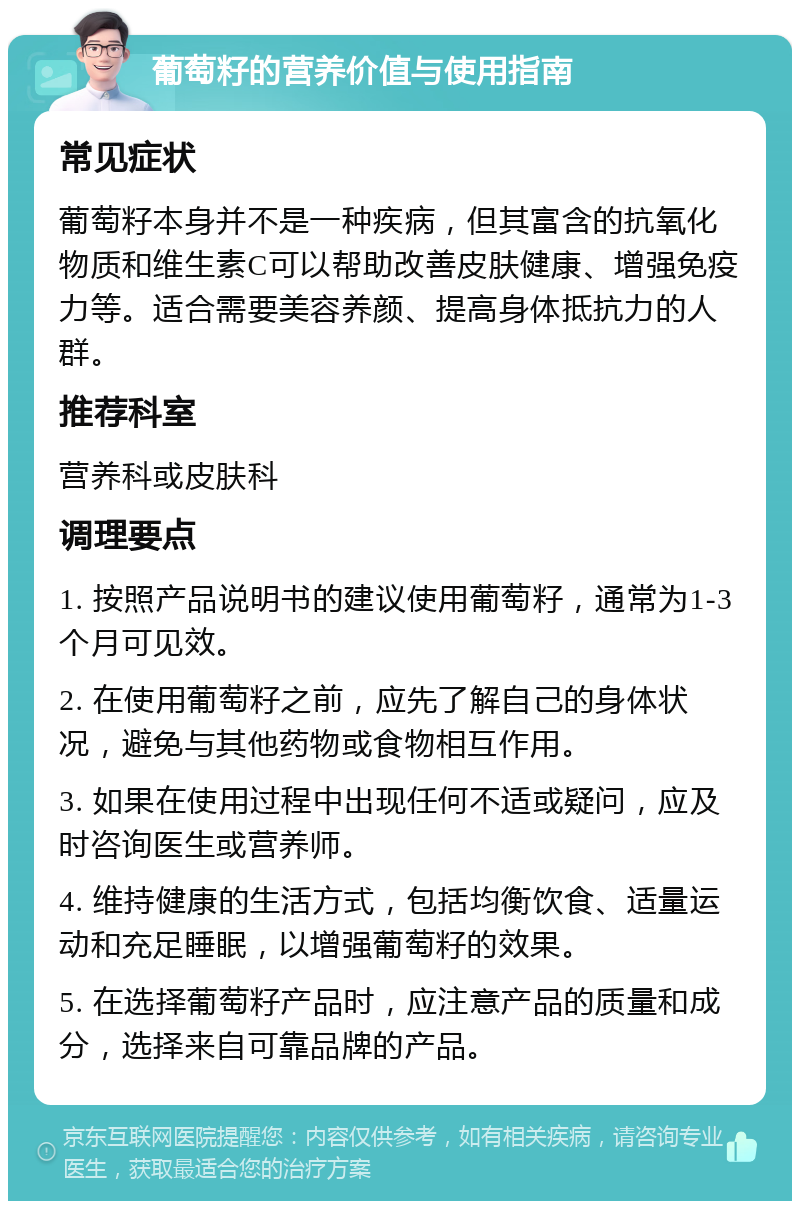 葡萄籽的营养价值与使用指南 常见症状 葡萄籽本身并不是一种疾病，但其富含的抗氧化物质和维生素C可以帮助改善皮肤健康、增强免疫力等。适合需要美容养颜、提高身体抵抗力的人群。 推荐科室 营养科或皮肤科 调理要点 1. 按照产品说明书的建议使用葡萄籽，通常为1-3个月可见效。 2. 在使用葡萄籽之前，应先了解自己的身体状况，避免与其他药物或食物相互作用。 3. 如果在使用过程中出现任何不适或疑问，应及时咨询医生或营养师。 4. 维持健康的生活方式，包括均衡饮食、适量运动和充足睡眠，以增强葡萄籽的效果。 5. 在选择葡萄籽产品时，应注意产品的质量和成分，选择来自可靠品牌的产品。