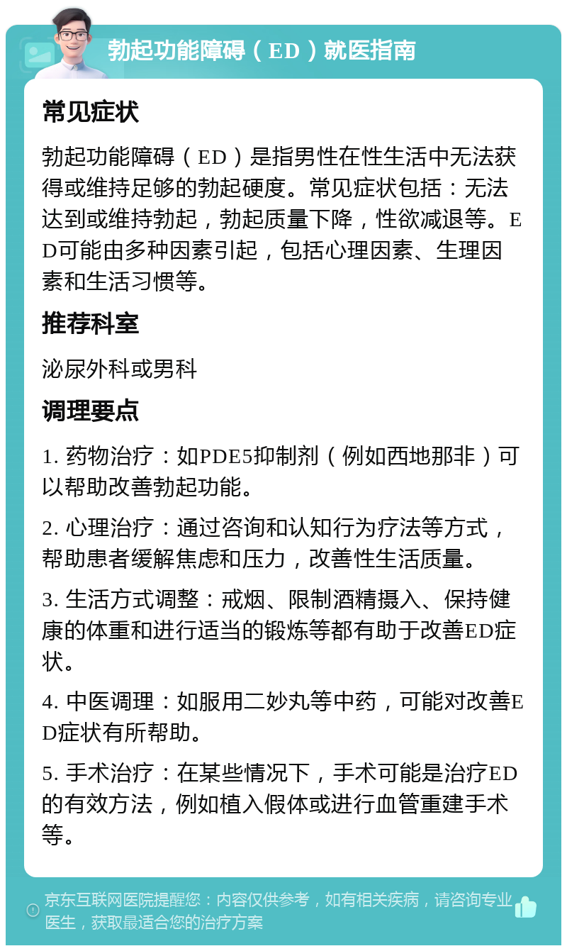 勃起功能障碍（ED）就医指南 常见症状 勃起功能障碍（ED）是指男性在性生活中无法获得或维持足够的勃起硬度。常见症状包括：无法达到或维持勃起，勃起质量下降，性欲减退等。ED可能由多种因素引起，包括心理因素、生理因素和生活习惯等。 推荐科室 泌尿外科或男科 调理要点 1. 药物治疗：如PDE5抑制剂（例如西地那非）可以帮助改善勃起功能。 2. 心理治疗：通过咨询和认知行为疗法等方式，帮助患者缓解焦虑和压力，改善性生活质量。 3. 生活方式调整：戒烟、限制酒精摄入、保持健康的体重和进行适当的锻炼等都有助于改善ED症状。 4. 中医调理：如服用二妙丸等中药，可能对改善ED症状有所帮助。 5. 手术治疗：在某些情况下，手术可能是治疗ED的有效方法，例如植入假体或进行血管重建手术等。