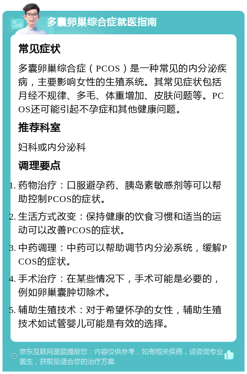 多囊卵巢综合症就医指南 常见症状 多囊卵巢综合症（PCOS）是一种常见的内分泌疾病，主要影响女性的生殖系统。其常见症状包括月经不规律、多毛、体重增加、皮肤问题等。PCOS还可能引起不孕症和其他健康问题。 推荐科室 妇科或内分泌科 调理要点 药物治疗：口服避孕药、胰岛素敏感剂等可以帮助控制PCOS的症状。 生活方式改变：保持健康的饮食习惯和适当的运动可以改善PCOS的症状。 中药调理：中药可以帮助调节内分泌系统，缓解PCOS的症状。 手术治疗：在某些情况下，手术可能是必要的，例如卵巢囊肿切除术。 辅助生殖技术：对于希望怀孕的女性，辅助生殖技术如试管婴儿可能是有效的选择。