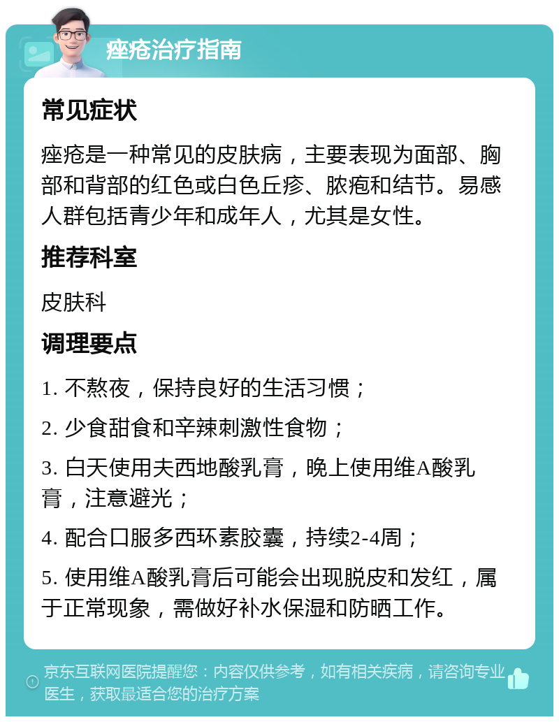 痤疮治疗指南 常见症状 痤疮是一种常见的皮肤病，主要表现为面部、胸部和背部的红色或白色丘疹、脓疱和结节。易感人群包括青少年和成年人，尤其是女性。 推荐科室 皮肤科 调理要点 1. 不熬夜，保持良好的生活习惯； 2. 少食甜食和辛辣刺激性食物； 3. 白天使用夫西地酸乳膏，晚上使用维A酸乳膏，注意避光； 4. 配合口服多西环素胶囊，持续2-4周； 5. 使用维A酸乳膏后可能会出现脱皮和发红，属于正常现象，需做好补水保湿和防晒工作。