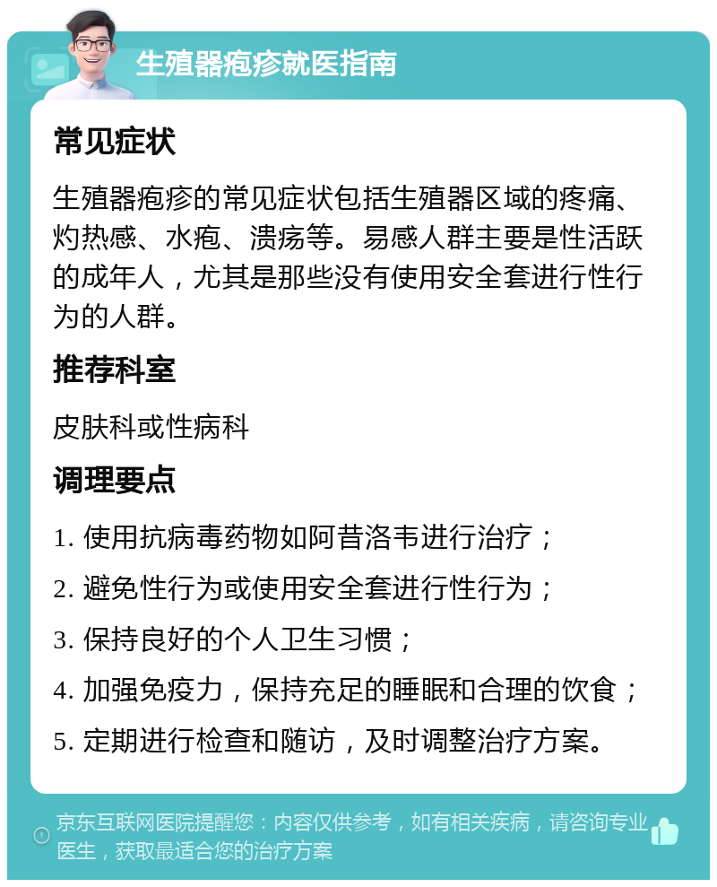 生殖器疱疹就医指南 常见症状 生殖器疱疹的常见症状包括生殖器区域的疼痛、灼热感、水疱、溃疡等。易感人群主要是性活跃的成年人，尤其是那些没有使用安全套进行性行为的人群。 推荐科室 皮肤科或性病科 调理要点 1. 使用抗病毒药物如阿昔洛韦进行治疗； 2. 避免性行为或使用安全套进行性行为； 3. 保持良好的个人卫生习惯； 4. 加强免疫力，保持充足的睡眠和合理的饮食； 5. 定期进行检查和随访，及时调整治疗方案。