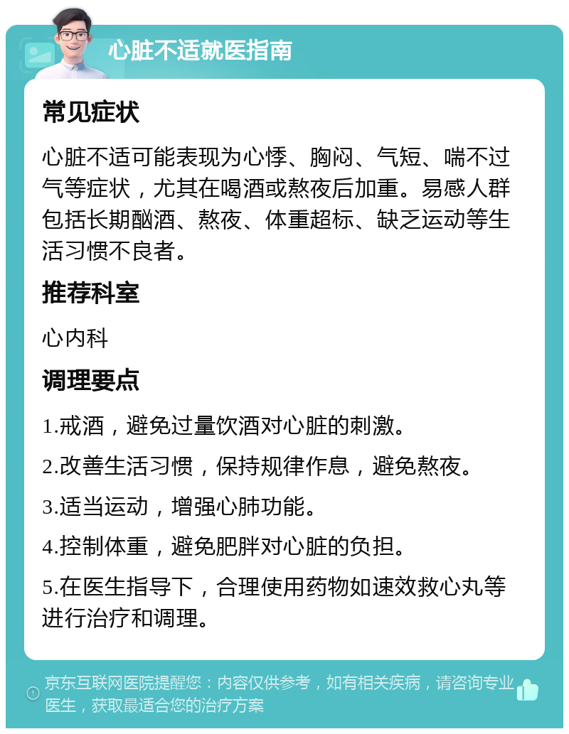 心脏不适就医指南 常见症状 心脏不适可能表现为心悸、胸闷、气短、喘不过气等症状，尤其在喝酒或熬夜后加重。易感人群包括长期酗酒、熬夜、体重超标、缺乏运动等生活习惯不良者。 推荐科室 心内科 调理要点 1.戒酒，避免过量饮酒对心脏的刺激。 2.改善生活习惯，保持规律作息，避免熬夜。 3.适当运动，增强心肺功能。 4.控制体重，避免肥胖对心脏的负担。 5.在医生指导下，合理使用药物如速效救心丸等进行治疗和调理。