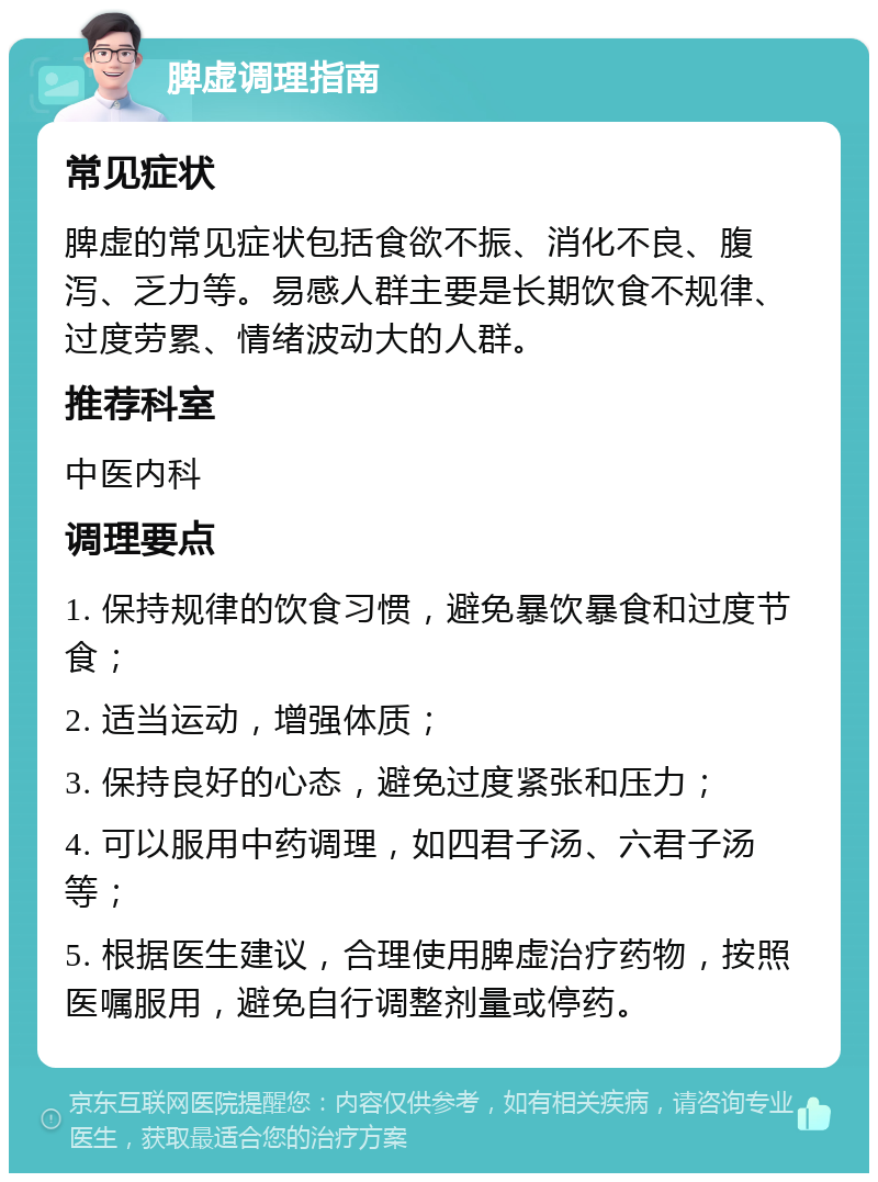 脾虚调理指南 常见症状 脾虚的常见症状包括食欲不振、消化不良、腹泻、乏力等。易感人群主要是长期饮食不规律、过度劳累、情绪波动大的人群。 推荐科室 中医内科 调理要点 1. 保持规律的饮食习惯，避免暴饮暴食和过度节食； 2. 适当运动，增强体质； 3. 保持良好的心态，避免过度紧张和压力； 4. 可以服用中药调理，如四君子汤、六君子汤等； 5. 根据医生建议，合理使用脾虚治疗药物，按照医嘱服用，避免自行调整剂量或停药。