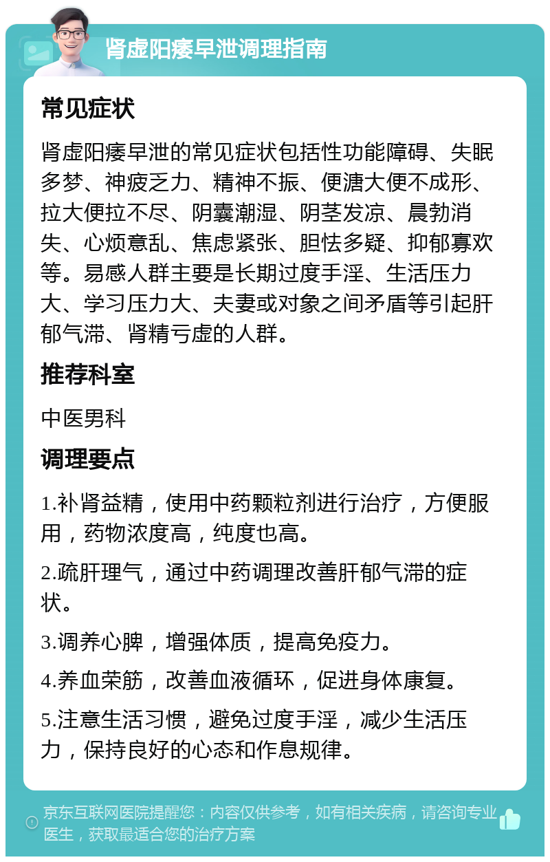 肾虚阳痿早泄调理指南 常见症状 肾虚阳痿早泄的常见症状包括性功能障碍、失眠多梦、神疲乏力、精神不振、便溏大便不成形、拉大便拉不尽、阴囊潮湿、阴茎发凉、晨勃消失、心烦意乱、焦虑紧张、胆怯多疑、抑郁寡欢等。易感人群主要是长期过度手淫、生活压力大、学习压力大、夫妻或对象之间矛盾等引起肝郁气滞、肾精亏虚的人群。 推荐科室 中医男科 调理要点 1.补肾益精，使用中药颗粒剂进行治疗，方便服用，药物浓度高，纯度也高。 2.疏肝理气，通过中药调理改善肝郁气滞的症状。 3.调养心脾，增强体质，提高免疫力。 4.养血荣筋，改善血液循环，促进身体康复。 5.注意生活习惯，避免过度手淫，减少生活压力，保持良好的心态和作息规律。