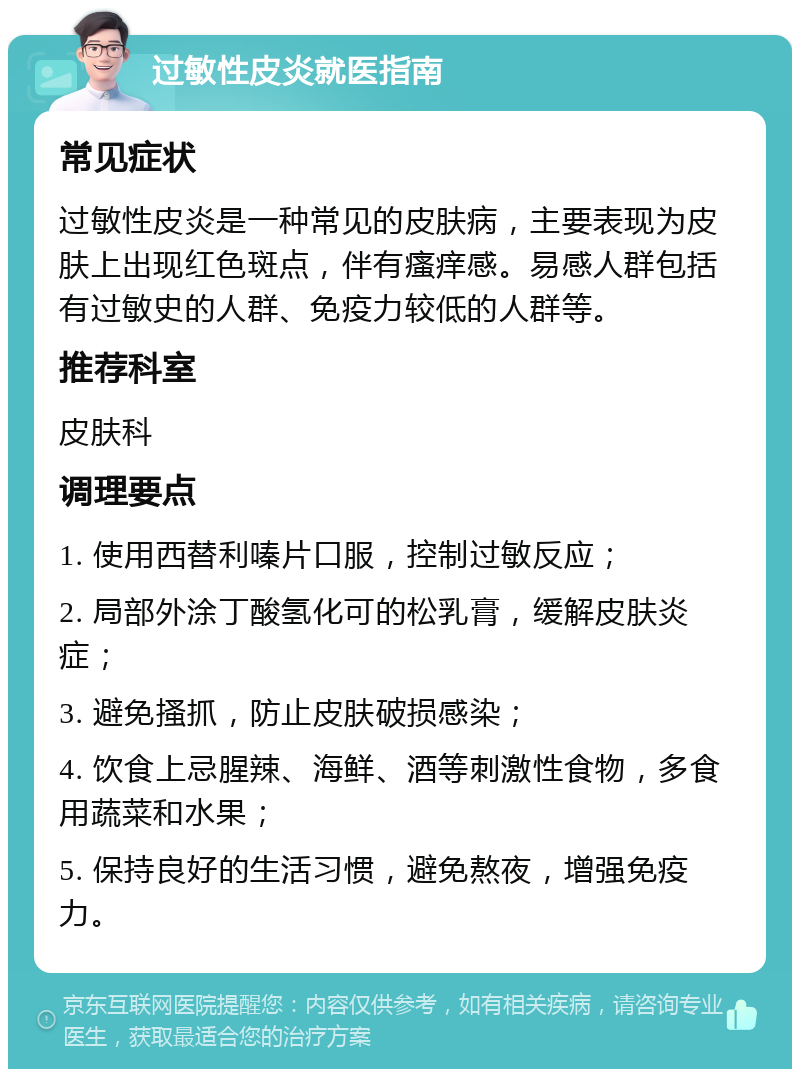 过敏性皮炎就医指南 常见症状 过敏性皮炎是一种常见的皮肤病，主要表现为皮肤上出现红色斑点，伴有瘙痒感。易感人群包括有过敏史的人群、免疫力较低的人群等。 推荐科室 皮肤科 调理要点 1. 使用西替利嗪片口服，控制过敏反应； 2. 局部外涂丁酸氢化可的松乳膏，缓解皮肤炎症； 3. 避免搔抓，防止皮肤破损感染； 4. 饮食上忌腥辣、海鲜、酒等刺激性食物，多食用蔬菜和水果； 5. 保持良好的生活习惯，避免熬夜，增强免疫力。