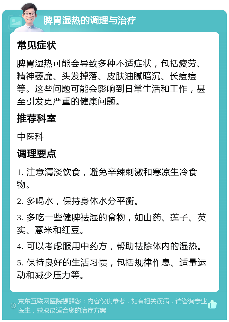 脾胃湿热的调理与治疗 常见症状 脾胃湿热可能会导致多种不适症状，包括疲劳、精神萎靡、头发掉落、皮肤油腻暗沉、长痘痘等。这些问题可能会影响到日常生活和工作，甚至引发更严重的健康问题。 推荐科室 中医科 调理要点 1. 注意清淡饮食，避免辛辣刺激和寒凉生冷食物。 2. 多喝水，保持身体水分平衡。 3. 多吃一些健脾祛湿的食物，如山药、莲子、芡实、薏米和红豆。 4. 可以考虑服用中药方，帮助祛除体内的湿热。 5. 保持良好的生活习惯，包括规律作息、适量运动和减少压力等。