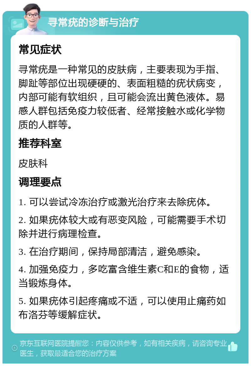 寻常疣的诊断与治疗 常见症状 寻常疣是一种常见的皮肤病，主要表现为手指、脚趾等部位出现硬硬的、表面粗糙的疣状病变，内部可能有软组织，且可能会流出黄色液体。易感人群包括免疫力较低者、经常接触水或化学物质的人群等。 推荐科室 皮肤科 调理要点 1. 可以尝试冷冻治疗或激光治疗来去除疣体。 2. 如果疣体较大或有恶变风险，可能需要手术切除并进行病理检查。 3. 在治疗期间，保持局部清洁，避免感染。 4. 加强免疫力，多吃富含维生素C和E的食物，适当锻炼身体。 5. 如果疣体引起疼痛或不适，可以使用止痛药如布洛芬等缓解症状。