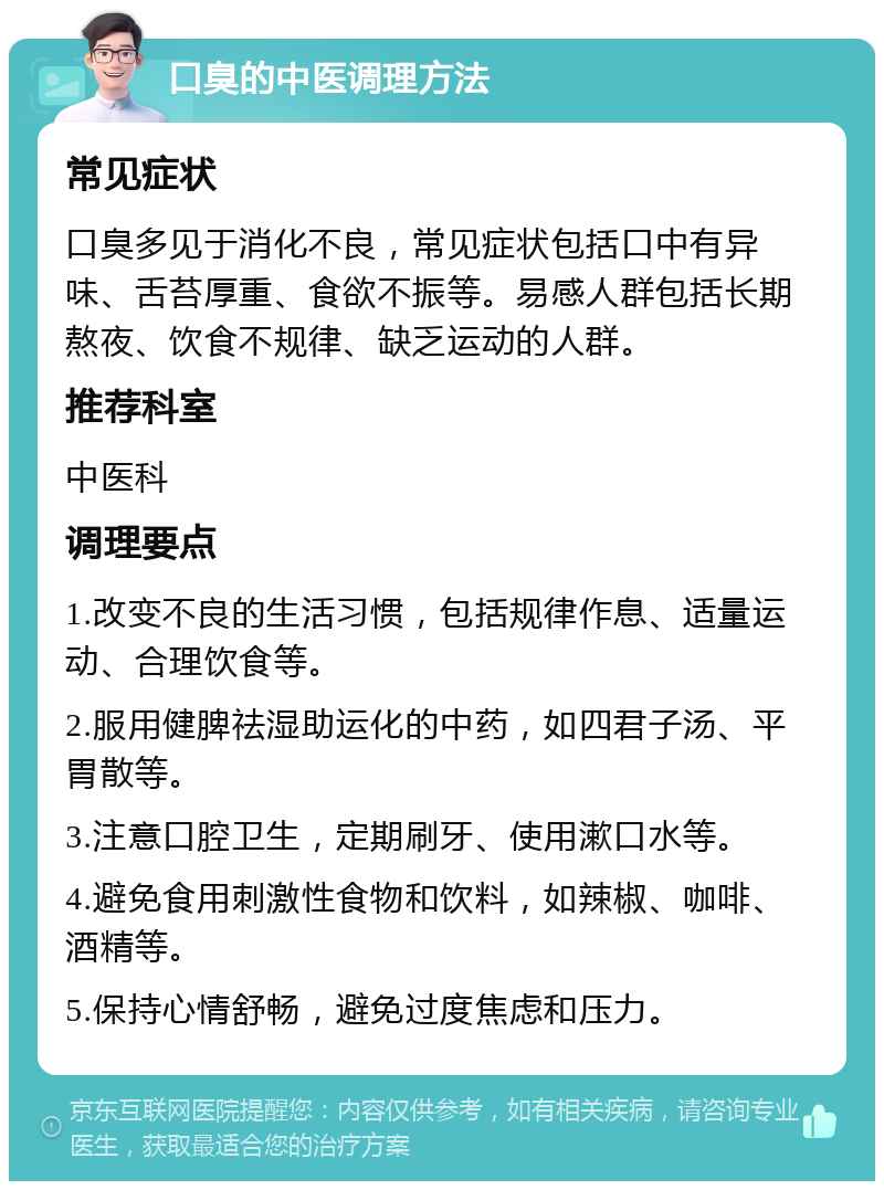 口臭的中医调理方法 常见症状 口臭多见于消化不良，常见症状包括口中有异味、舌苔厚重、食欲不振等。易感人群包括长期熬夜、饮食不规律、缺乏运动的人群。 推荐科室 中医科 调理要点 1.改变不良的生活习惯，包括规律作息、适量运动、合理饮食等。 2.服用健脾祛湿助运化的中药，如四君子汤、平胃散等。 3.注意口腔卫生，定期刷牙、使用漱口水等。 4.避免食用刺激性食物和饮料，如辣椒、咖啡、酒精等。 5.保持心情舒畅，避免过度焦虑和压力。