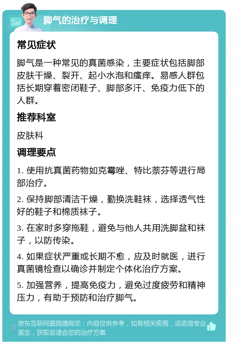 脚气的治疗与调理 常见症状 脚气是一种常见的真菌感染，主要症状包括脚部皮肤干燥、裂开、起小水泡和瘙痒。易感人群包括长期穿着密闭鞋子、脚部多汗、免疫力低下的人群。 推荐科室 皮肤科 调理要点 1. 使用抗真菌药物如克霉唑、特比萘芬等进行局部治疗。 2. 保持脚部清洁干燥，勤换洗鞋袜，选择透气性好的鞋子和棉质袜子。 3. 在家时多穿拖鞋，避免与他人共用洗脚盆和袜子，以防传染。 4. 如果症状严重或长期不愈，应及时就医，进行真菌镜检查以确诊并制定个体化治疗方案。 5. 加强营养，提高免疫力，避免过度疲劳和精神压力，有助于预防和治疗脚气。