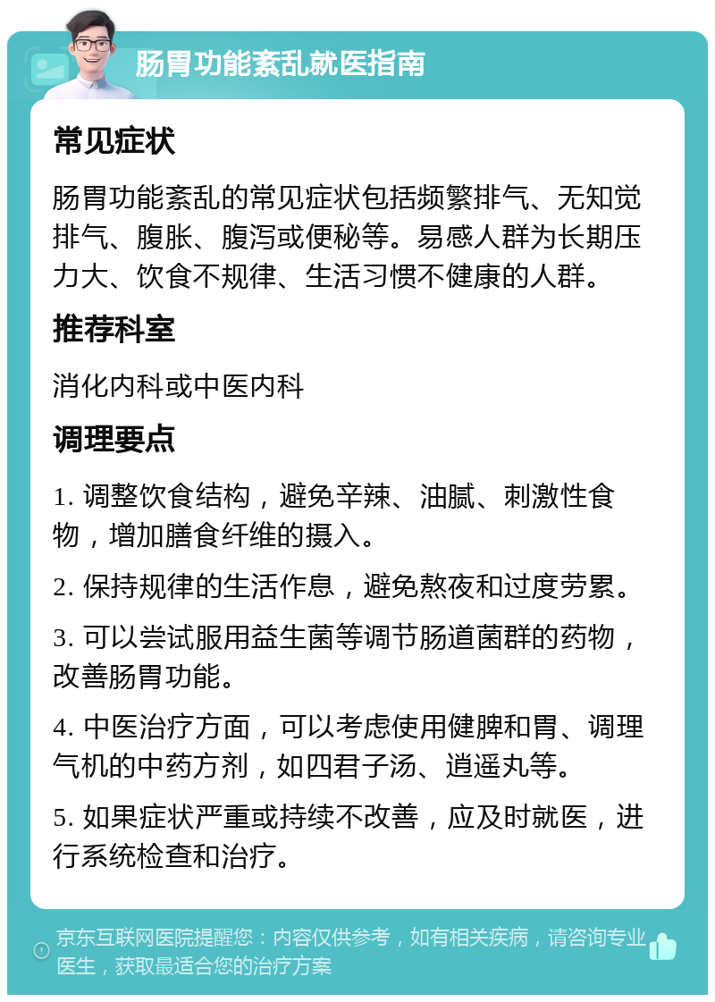 肠胃功能紊乱就医指南 常见症状 肠胃功能紊乱的常见症状包括频繁排气、无知觉排气、腹胀、腹泻或便秘等。易感人群为长期压力大、饮食不规律、生活习惯不健康的人群。 推荐科室 消化内科或中医内科 调理要点 1. 调整饮食结构，避免辛辣、油腻、刺激性食物，增加膳食纤维的摄入。 2. 保持规律的生活作息，避免熬夜和过度劳累。 3. 可以尝试服用益生菌等调节肠道菌群的药物，改善肠胃功能。 4. 中医治疗方面，可以考虑使用健脾和胃、调理气机的中药方剂，如四君子汤、逍遥丸等。 5. 如果症状严重或持续不改善，应及时就医，进行系统检查和治疗。