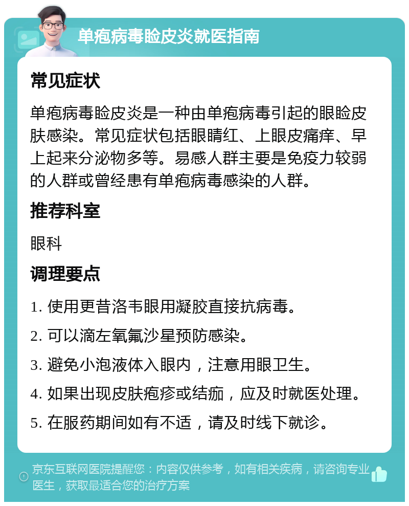 单疱病毒睑皮炎就医指南 常见症状 单疱病毒睑皮炎是一种由单疱病毒引起的眼睑皮肤感染。常见症状包括眼睛红、上眼皮痛痒、早上起来分泌物多等。易感人群主要是免疫力较弱的人群或曾经患有单疱病毒感染的人群。 推荐科室 眼科 调理要点 1. 使用更昔洛韦眼用凝胶直接抗病毒。 2. 可以滴左氧氟沙星预防感染。 3. 避免小泡液体入眼内，注意用眼卫生。 4. 如果出现皮肤疱疹或结痂，应及时就医处理。 5. 在服药期间如有不适，请及时线下就诊。