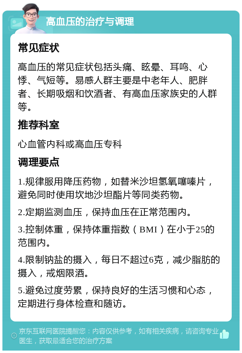 高血压的治疗与调理 常见症状 高血压的常见症状包括头痛、眩晕、耳鸣、心悸、气短等。易感人群主要是中老年人、肥胖者、长期吸烟和饮酒者、有高血压家族史的人群等。 推荐科室 心血管内科或高血压专科 调理要点 1.规律服用降压药物，如替米沙坦氢氧噻嗪片，避免同时使用坎地沙坦酯片等同类药物。 2.定期监测血压，保持血压在正常范围内。 3.控制体重，保持体重指数（BMI）在小于25的范围内。 4.限制钠盐的摄入，每日不超过6克，减少脂肪的摄入，戒烟限酒。 5.避免过度劳累，保持良好的生活习惯和心态，定期进行身体检查和随访。