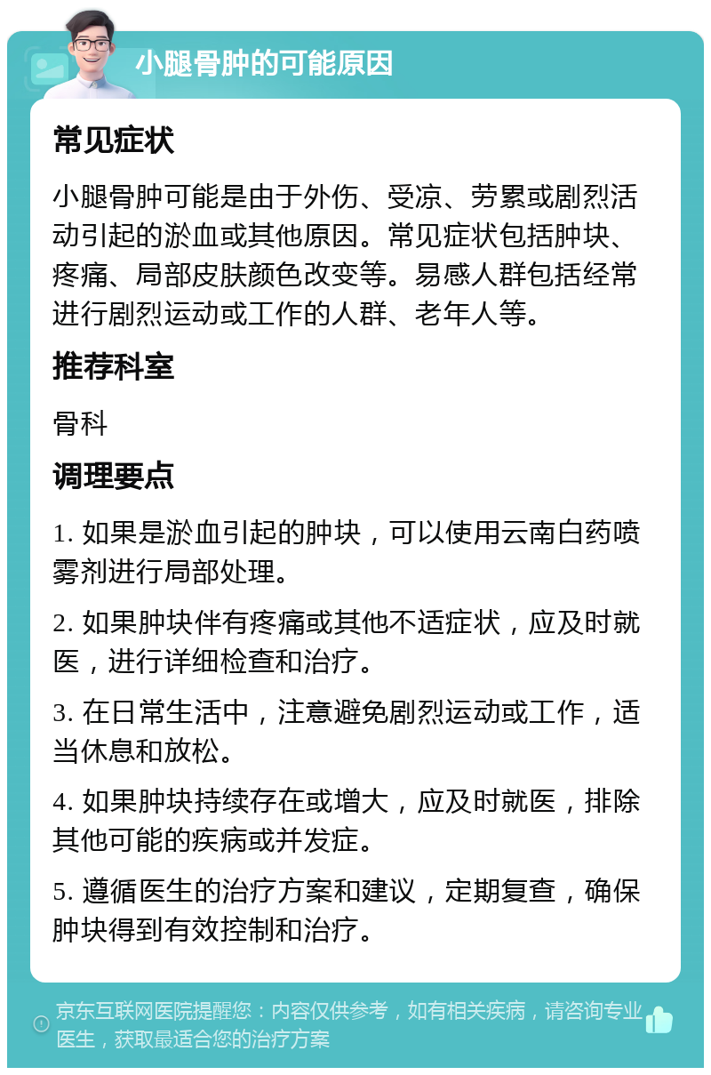 小腿骨肿的可能原因 常见症状 小腿骨肿可能是由于外伤、受凉、劳累或剧烈活动引起的淤血或其他原因。常见症状包括肿块、疼痛、局部皮肤颜色改变等。易感人群包括经常进行剧烈运动或工作的人群、老年人等。 推荐科室 骨科 调理要点 1. 如果是淤血引起的肿块，可以使用云南白药喷雾剂进行局部处理。 2. 如果肿块伴有疼痛或其他不适症状，应及时就医，进行详细检查和治疗。 3. 在日常生活中，注意避免剧烈运动或工作，适当休息和放松。 4. 如果肿块持续存在或增大，应及时就医，排除其他可能的疾病或并发症。 5. 遵循医生的治疗方案和建议，定期复查，确保肿块得到有效控制和治疗。