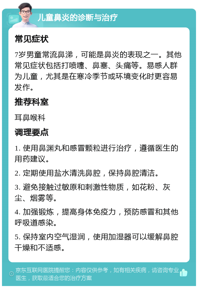 儿童鼻炎的诊断与治疗 常见症状 7岁男童常流鼻涕，可能是鼻炎的表现之一。其他常见症状包括打喷嚏、鼻塞、头痛等。易感人群为儿童，尤其是在寒冷季节或环境变化时更容易发作。 推荐科室 耳鼻喉科 调理要点 1. 使用鼻渊丸和感冒颗粒进行治疗，遵循医生的用药建议。 2. 定期使用盐水清洗鼻腔，保持鼻腔清洁。 3. 避免接触过敏原和刺激性物质，如花粉、灰尘、烟雾等。 4. 加强锻炼，提高身体免疫力，预防感冒和其他呼吸道感染。 5. 保持室内空气湿润，使用加湿器可以缓解鼻腔干燥和不适感。