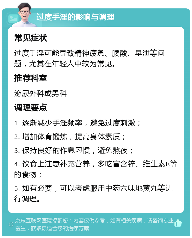 过度手淫的影响与调理 常见症状 过度手淫可能导致精神疲惫、腰酸、早泄等问题，尤其在年轻人中较为常见。 推荐科室 泌尿外科或男科 调理要点 1. 逐渐减少手淫频率，避免过度刺激； 2. 增加体育锻炼，提高身体素质； 3. 保持良好的作息习惯，避免熬夜； 4. 饮食上注意补充营养，多吃富含锌、维生素E等的食物； 5. 如有必要，可以考虑服用中药六味地黄丸等进行调理。