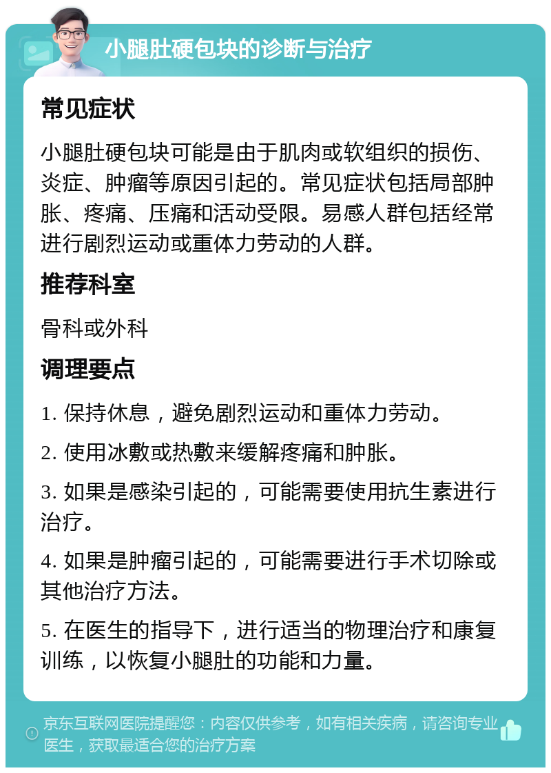 小腿肚硬包块的诊断与治疗 常见症状 小腿肚硬包块可能是由于肌肉或软组织的损伤、炎症、肿瘤等原因引起的。常见症状包括局部肿胀、疼痛、压痛和活动受限。易感人群包括经常进行剧烈运动或重体力劳动的人群。 推荐科室 骨科或外科 调理要点 1. 保持休息，避免剧烈运动和重体力劳动。 2. 使用冰敷或热敷来缓解疼痛和肿胀。 3. 如果是感染引起的，可能需要使用抗生素进行治疗。 4. 如果是肿瘤引起的，可能需要进行手术切除或其他治疗方法。 5. 在医生的指导下，进行适当的物理治疗和康复训练，以恢复小腿肚的功能和力量。