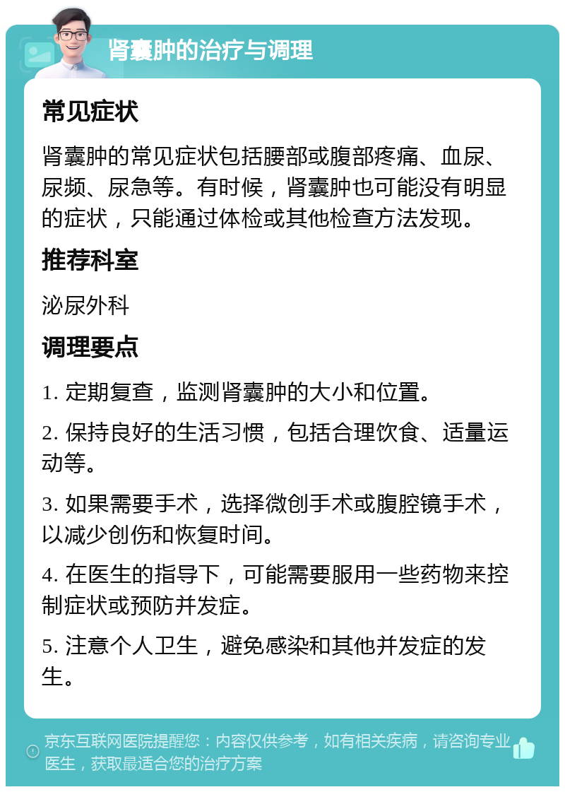 肾囊肿的治疗与调理 常见症状 肾囊肿的常见症状包括腰部或腹部疼痛、血尿、尿频、尿急等。有时候，肾囊肿也可能没有明显的症状，只能通过体检或其他检查方法发现。 推荐科室 泌尿外科 调理要点 1. 定期复查，监测肾囊肿的大小和位置。 2. 保持良好的生活习惯，包括合理饮食、适量运动等。 3. 如果需要手术，选择微创手术或腹腔镜手术，以减少创伤和恢复时间。 4. 在医生的指导下，可能需要服用一些药物来控制症状或预防并发症。 5. 注意个人卫生，避免感染和其他并发症的发生。