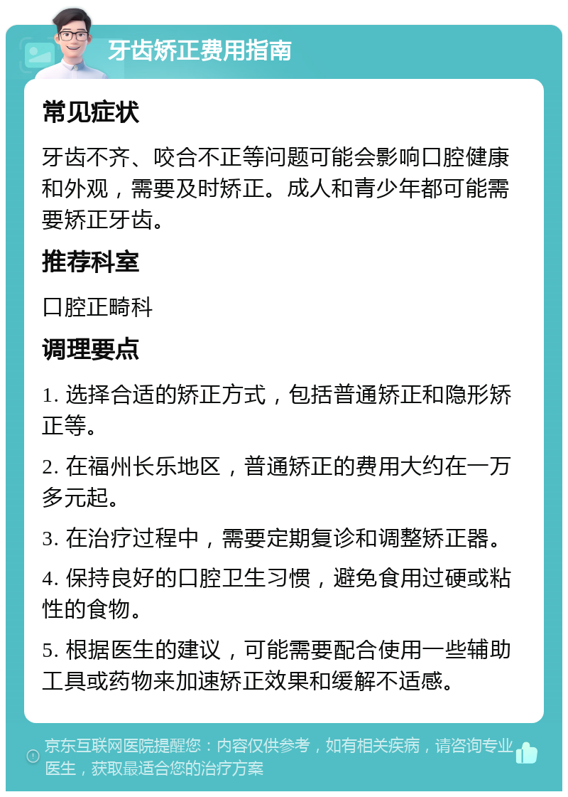 牙齿矫正费用指南 常见症状 牙齿不齐、咬合不正等问题可能会影响口腔健康和外观，需要及时矫正。成人和青少年都可能需要矫正牙齿。 推荐科室 口腔正畸科 调理要点 1. 选择合适的矫正方式，包括普通矫正和隐形矫正等。 2. 在福州长乐地区，普通矫正的费用大约在一万多元起。 3. 在治疗过程中，需要定期复诊和调整矫正器。 4. 保持良好的口腔卫生习惯，避免食用过硬或粘性的食物。 5. 根据医生的建议，可能需要配合使用一些辅助工具或药物来加速矫正效果和缓解不适感。