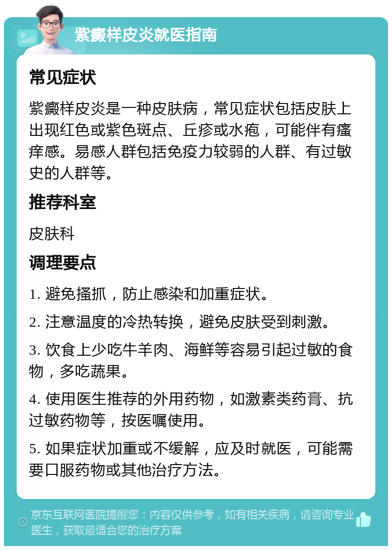 紫癜样皮炎就医指南 常见症状 紫癜样皮炎是一种皮肤病，常见症状包括皮肤上出现红色或紫色斑点、丘疹或水疱，可能伴有瘙痒感。易感人群包括免疫力较弱的人群、有过敏史的人群等。 推荐科室 皮肤科 调理要点 1. 避免搔抓，防止感染和加重症状。 2. 注意温度的冷热转换，避免皮肤受到刺激。 3. 饮食上少吃牛羊肉、海鲜等容易引起过敏的食物，多吃蔬果。 4. 使用医生推荐的外用药物，如激素类药膏、抗过敏药物等，按医嘱使用。 5. 如果症状加重或不缓解，应及时就医，可能需要口服药物或其他治疗方法。