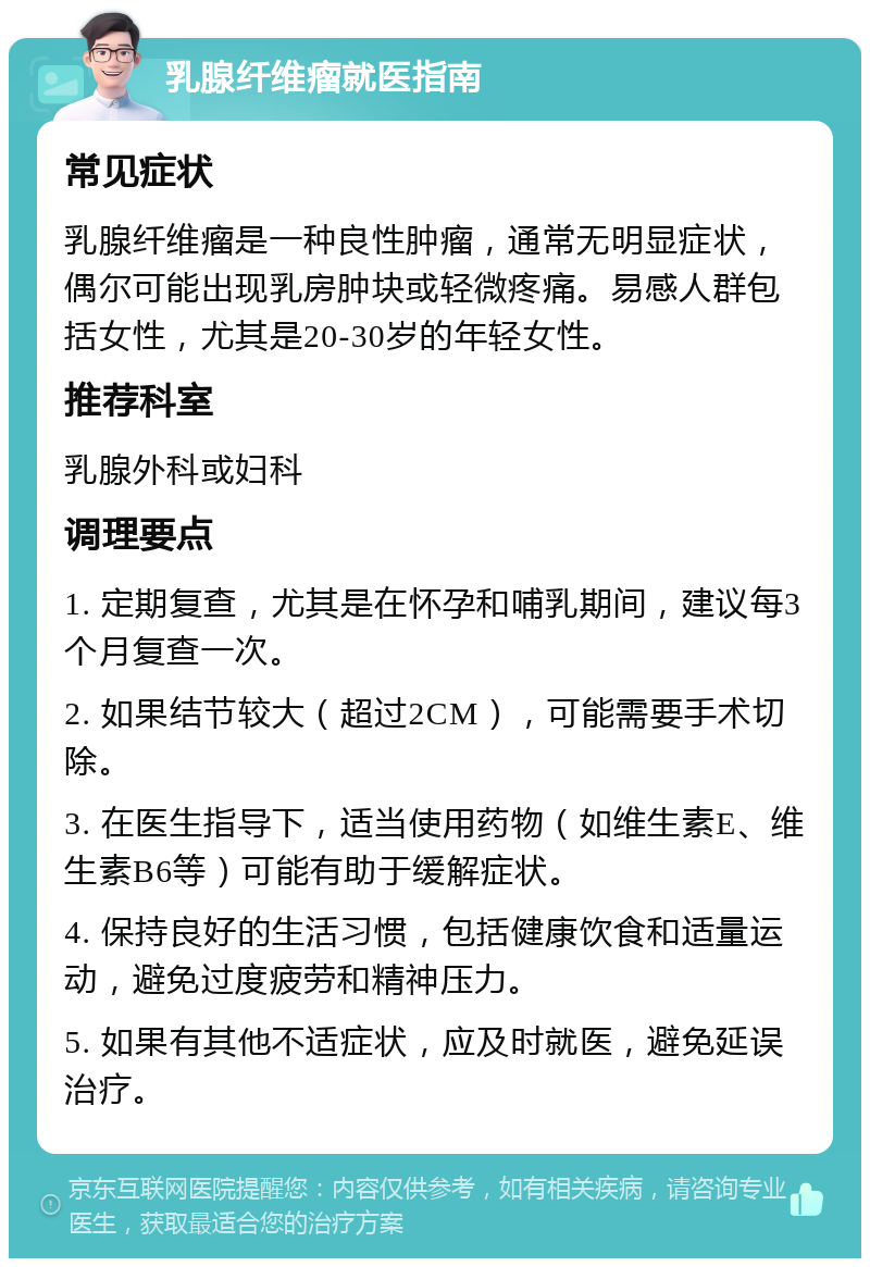 乳腺纤维瘤就医指南 常见症状 乳腺纤维瘤是一种良性肿瘤，通常无明显症状，偶尔可能出现乳房肿块或轻微疼痛。易感人群包括女性，尤其是20-30岁的年轻女性。 推荐科室 乳腺外科或妇科 调理要点 1. 定期复查，尤其是在怀孕和哺乳期间，建议每3个月复查一次。 2. 如果结节较大（超过2CM），可能需要手术切除。 3. 在医生指导下，适当使用药物（如维生素E、维生素B6等）可能有助于缓解症状。 4. 保持良好的生活习惯，包括健康饮食和适量运动，避免过度疲劳和精神压力。 5. 如果有其他不适症状，应及时就医，避免延误治疗。