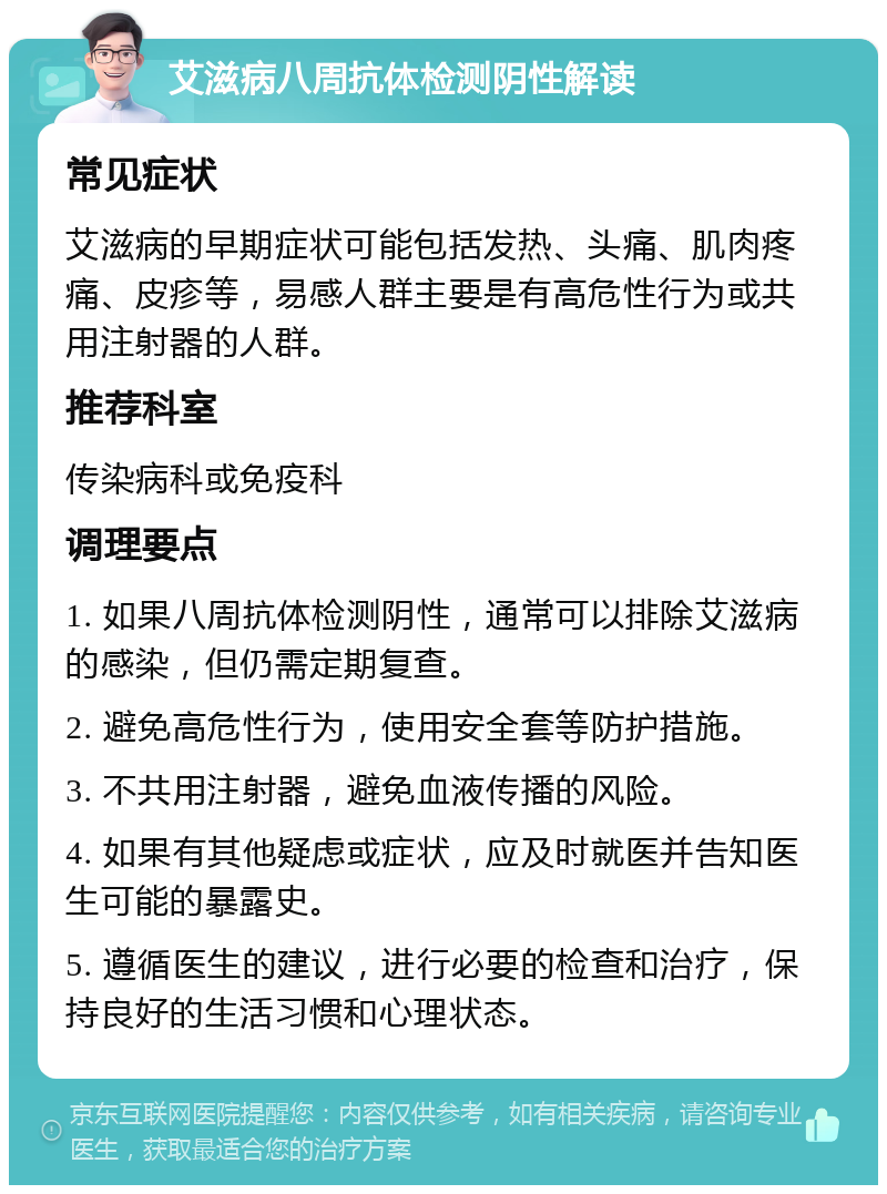 艾滋病八周抗体检测阴性解读 常见症状 艾滋病的早期症状可能包括发热、头痛、肌肉疼痛、皮疹等，易感人群主要是有高危性行为或共用注射器的人群。 推荐科室 传染病科或免疫科 调理要点 1. 如果八周抗体检测阴性，通常可以排除艾滋病的感染，但仍需定期复查。 2. 避免高危性行为，使用安全套等防护措施。 3. 不共用注射器，避免血液传播的风险。 4. 如果有其他疑虑或症状，应及时就医并告知医生可能的暴露史。 5. 遵循医生的建议，进行必要的检查和治疗，保持良好的生活习惯和心理状态。