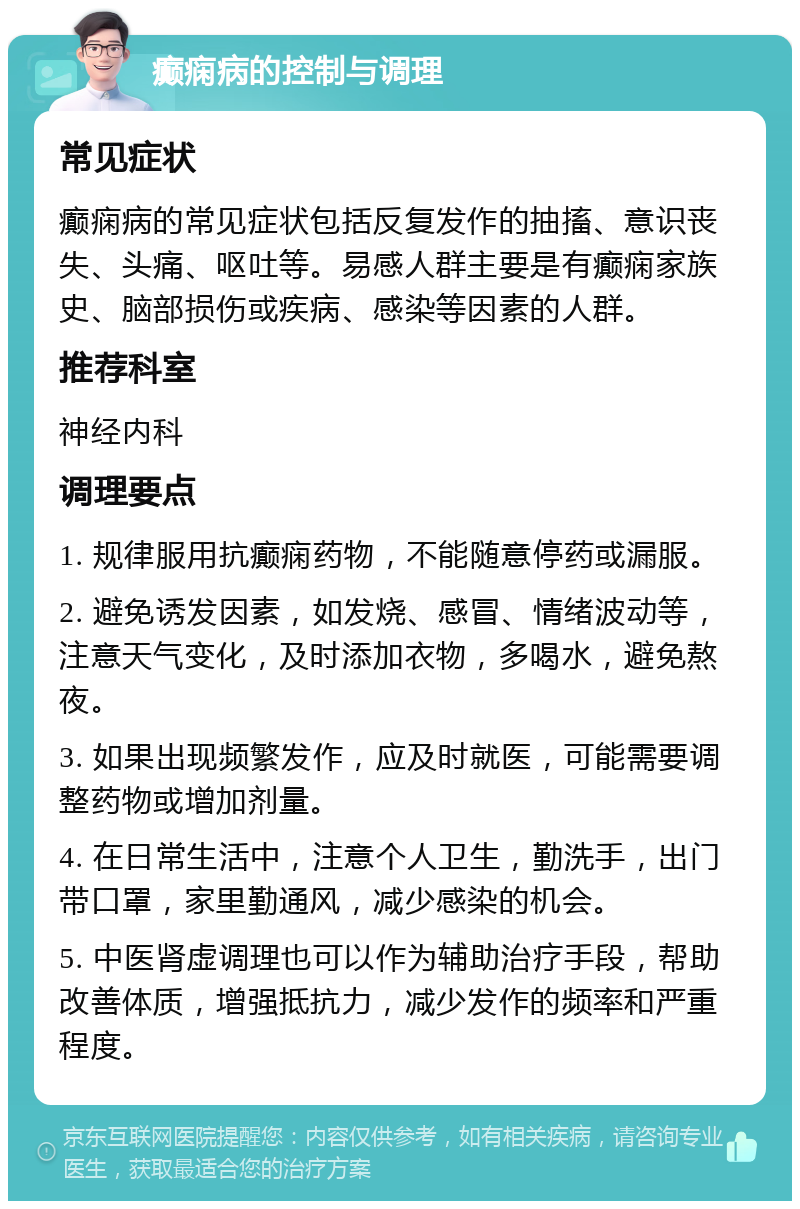 癫痫病的控制与调理 常见症状 癫痫病的常见症状包括反复发作的抽搐、意识丧失、头痛、呕吐等。易感人群主要是有癫痫家族史、脑部损伤或疾病、感染等因素的人群。 推荐科室 神经内科 调理要点 1. 规律服用抗癫痫药物，不能随意停药或漏服。 2. 避免诱发因素，如发烧、感冒、情绪波动等，注意天气变化，及时添加衣物，多喝水，避免熬夜。 3. 如果出现频繁发作，应及时就医，可能需要调整药物或增加剂量。 4. 在日常生活中，注意个人卫生，勤洗手，出门带口罩，家里勤通风，减少感染的机会。 5. 中医肾虚调理也可以作为辅助治疗手段，帮助改善体质，增强抵抗力，减少发作的频率和严重程度。