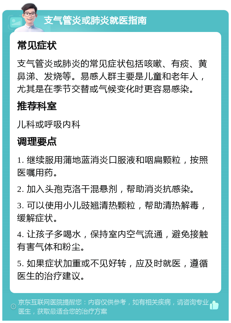 支气管炎或肺炎就医指南 常见症状 支气管炎或肺炎的常见症状包括咳嗽、有痰、黄鼻涕、发烧等。易感人群主要是儿童和老年人，尤其是在季节交替或气候变化时更容易感染。 推荐科室 儿科或呼吸内科 调理要点 1. 继续服用蒲地蓝消炎口服液和咽扁颗粒，按照医嘱用药。 2. 加入头孢克洛干混悬剂，帮助消炎抗感染。 3. 可以使用小儿豉翘清热颗粒，帮助清热解毒，缓解症状。 4. 让孩子多喝水，保持室内空气流通，避免接触有害气体和粉尘。 5. 如果症状加重或不见好转，应及时就医，遵循医生的治疗建议。