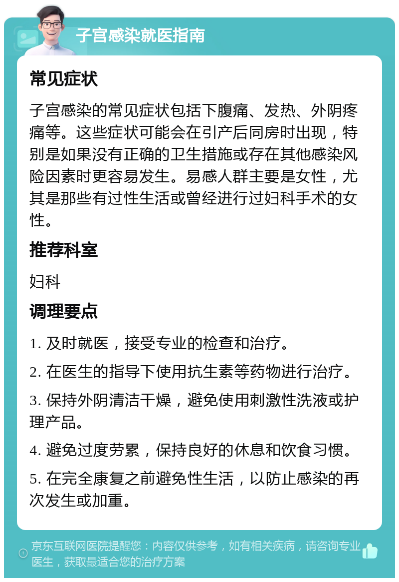 子宫感染就医指南 常见症状 子宫感染的常见症状包括下腹痛、发热、外阴疼痛等。这些症状可能会在引产后同房时出现，特别是如果没有正确的卫生措施或存在其他感染风险因素时更容易发生。易感人群主要是女性，尤其是那些有过性生活或曾经进行过妇科手术的女性。 推荐科室 妇科 调理要点 1. 及时就医，接受专业的检查和治疗。 2. 在医生的指导下使用抗生素等药物进行治疗。 3. 保持外阴清洁干燥，避免使用刺激性洗液或护理产品。 4. 避免过度劳累，保持良好的休息和饮食习惯。 5. 在完全康复之前避免性生活，以防止感染的再次发生或加重。