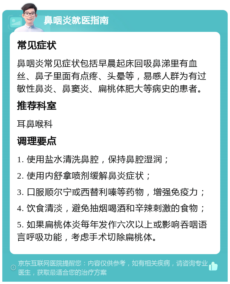 鼻咽炎就医指南 常见症状 鼻咽炎常见症状包括早晨起床回吸鼻涕里有血丝、鼻子里面有点疼、头晕等，易感人群为有过敏性鼻炎、鼻窦炎、扁桃体肥大等病史的患者。 推荐科室 耳鼻喉科 调理要点 1. 使用盐水清洗鼻腔，保持鼻腔湿润； 2. 使用内舒拿喷剂缓解鼻炎症状； 3. 口服顺尔宁或西替利嗪等药物，增强免疫力； 4. 饮食清淡，避免抽烟喝酒和辛辣刺激的食物； 5. 如果扁桃体炎每年发作六次以上或影响吞咽语言呼吸功能，考虑手术切除扁桃体。