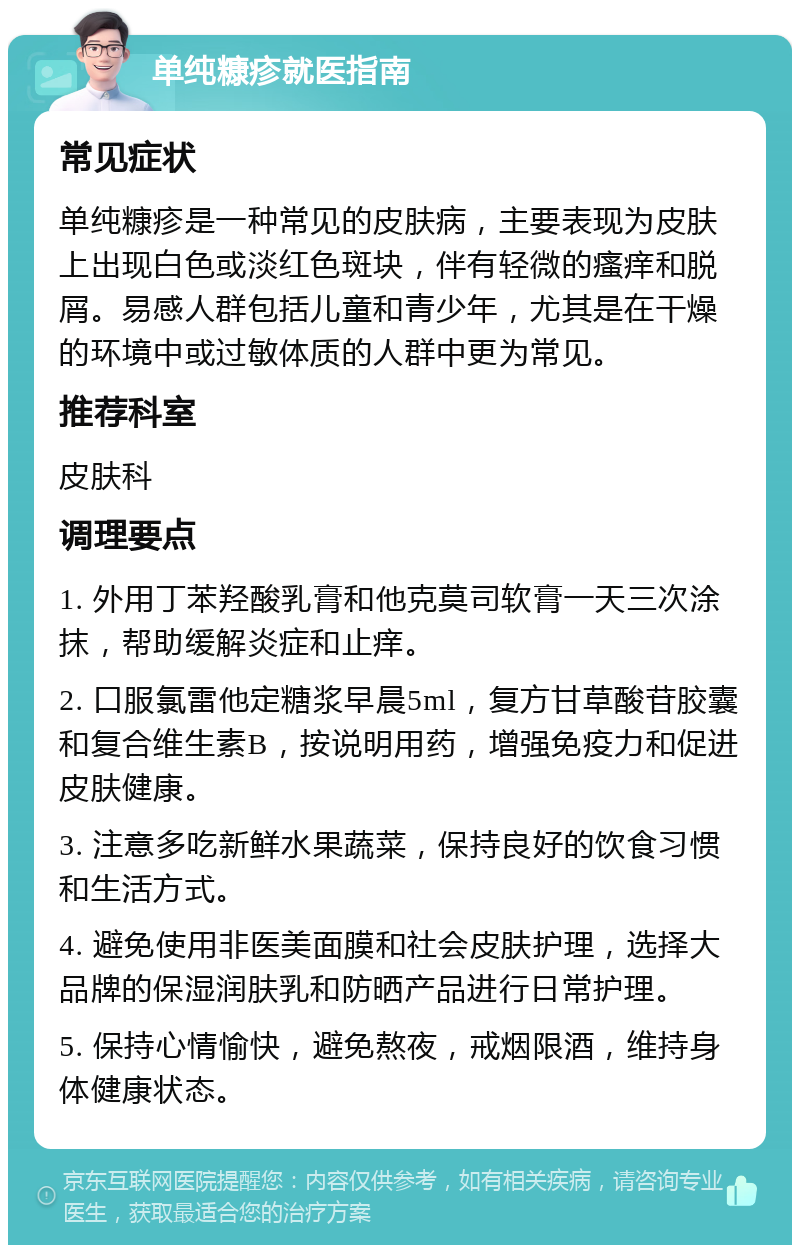 单纯糠疹就医指南 常见症状 单纯糠疹是一种常见的皮肤病，主要表现为皮肤上出现白色或淡红色斑块，伴有轻微的瘙痒和脱屑。易感人群包括儿童和青少年，尤其是在干燥的环境中或过敏体质的人群中更为常见。 推荐科室 皮肤科 调理要点 1. 外用丁苯羟酸乳膏和他克莫司软膏一天三次涂抹，帮助缓解炎症和止痒。 2. 口服氯雷他定糖浆早晨5ml，复方甘草酸苷胶囊和复合维生素B，按说明用药，增强免疫力和促进皮肤健康。 3. 注意多吃新鲜水果蔬菜，保持良好的饮食习惯和生活方式。 4. 避免使用非医美面膜和社会皮肤护理，选择大品牌的保湿润肤乳和防晒产品进行日常护理。 5. 保持心情愉快，避免熬夜，戒烟限酒，维持身体健康状态。