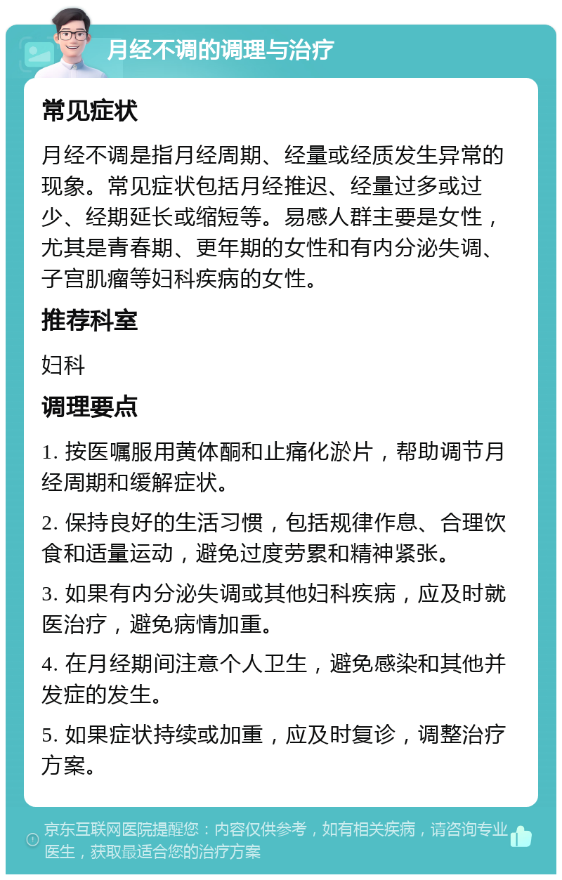 月经不调的调理与治疗 常见症状 月经不调是指月经周期、经量或经质发生异常的现象。常见症状包括月经推迟、经量过多或过少、经期延长或缩短等。易感人群主要是女性，尤其是青春期、更年期的女性和有内分泌失调、子宫肌瘤等妇科疾病的女性。 推荐科室 妇科 调理要点 1. 按医嘱服用黄体酮和止痛化淤片，帮助调节月经周期和缓解症状。 2. 保持良好的生活习惯，包括规律作息、合理饮食和适量运动，避免过度劳累和精神紧张。 3. 如果有内分泌失调或其他妇科疾病，应及时就医治疗，避免病情加重。 4. 在月经期间注意个人卫生，避免感染和其他并发症的发生。 5. 如果症状持续或加重，应及时复诊，调整治疗方案。