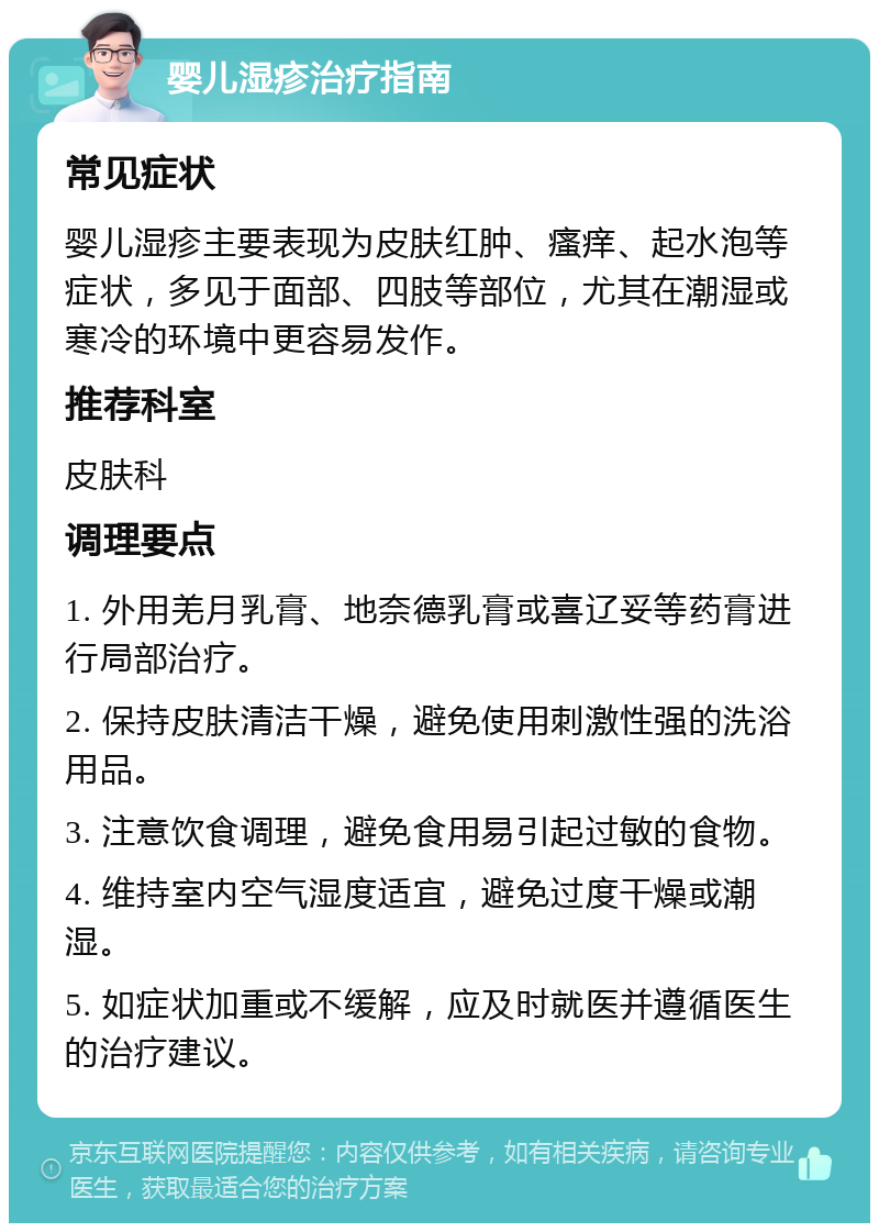 婴儿湿疹治疗指南 常见症状 婴儿湿疹主要表现为皮肤红肿、瘙痒、起水泡等症状，多见于面部、四肢等部位，尤其在潮湿或寒冷的环境中更容易发作。 推荐科室 皮肤科 调理要点 1. 外用羌月乳膏、地奈德乳膏或喜辽妥等药膏进行局部治疗。 2. 保持皮肤清洁干燥，避免使用刺激性强的洗浴用品。 3. 注意饮食调理，避免食用易引起过敏的食物。 4. 维持室内空气湿度适宜，避免过度干燥或潮湿。 5. 如症状加重或不缓解，应及时就医并遵循医生的治疗建议。