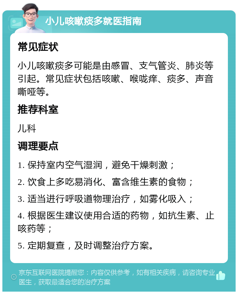 小儿咳嗽痰多就医指南 常见症状 小儿咳嗽痰多可能是由感冒、支气管炎、肺炎等引起。常见症状包括咳嗽、喉咙痒、痰多、声音嘶哑等。 推荐科室 儿科 调理要点 1. 保持室内空气湿润，避免干燥刺激； 2. 饮食上多吃易消化、富含维生素的食物； 3. 适当进行呼吸道物理治疗，如雾化吸入； 4. 根据医生建议使用合适的药物，如抗生素、止咳药等； 5. 定期复查，及时调整治疗方案。