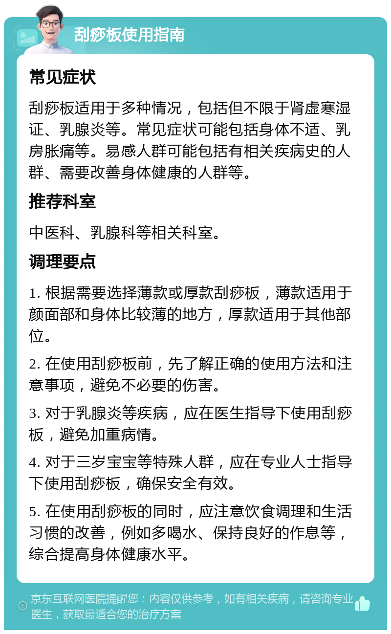 刮痧板使用指南 常见症状 刮痧板适用于多种情况，包括但不限于肾虚寒湿证、乳腺炎等。常见症状可能包括身体不适、乳房胀痛等。易感人群可能包括有相关疾病史的人群、需要改善身体健康的人群等。 推荐科室 中医科、乳腺科等相关科室。 调理要点 1. 根据需要选择薄款或厚款刮痧板，薄款适用于颜面部和身体比较薄的地方，厚款适用于其他部位。 2. 在使用刮痧板前，先了解正确的使用方法和注意事项，避免不必要的伤害。 3. 对于乳腺炎等疾病，应在医生指导下使用刮痧板，避免加重病情。 4. 对于三岁宝宝等特殊人群，应在专业人士指导下使用刮痧板，确保安全有效。 5. 在使用刮痧板的同时，应注意饮食调理和生活习惯的改善，例如多喝水、保持良好的作息等，综合提高身体健康水平。